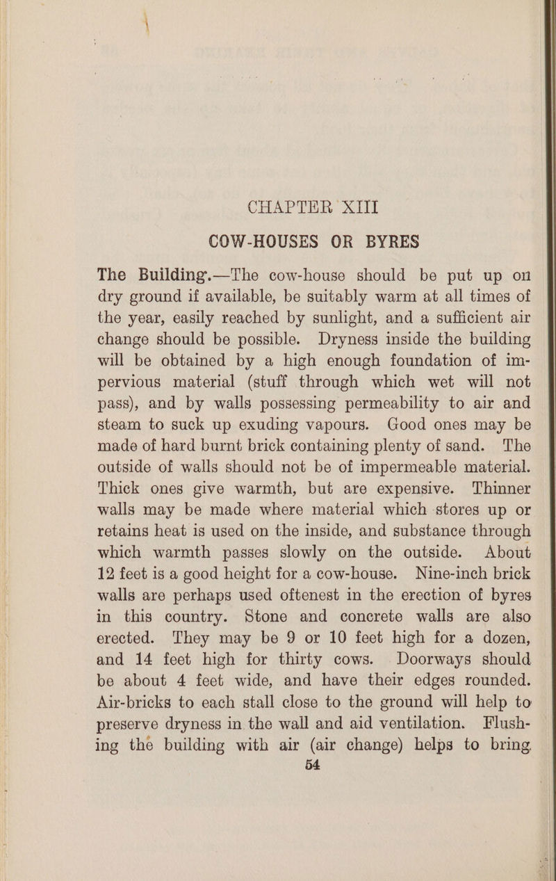 COW-HOUSES OR BYRES The Building.—The cow-house should be put up on dry ground if available, be suitably warm at all times of the year, easily reached by sunlight, and a sufficient air change should be possible. Dryness inside the building will be obtained by a high enough foundation of im- pervious material (stuff through which wet will not pass), and by walls possessing permeability to air and steam to suck up exuding vapours. Good ones may be made of hard burnt brick containing plenty of sand. The outside of walls should not be of impermeable material. Thick ones give warmth, but are expensive. Thinner walls may be made where material which stores up or retains heat is used on the inside, and substance through which warmth passes slowly on the outside. About 12 feet is a good height for a cow-house. Nine-inch brick walls are perhaps used oftenest in the erection of byres in this country. Stone and concrete walls are also erected. They may be 9 or 10 feet high for a dozen, and 14 feet high for thirty cows. Doorways should be about 4 feet wide, and have their edges rounded. Air-bricks to each stall close to the ground will help to preserve dryness in the wall and aid ventilation. Flush- ing the building with air (air change) helps to bring