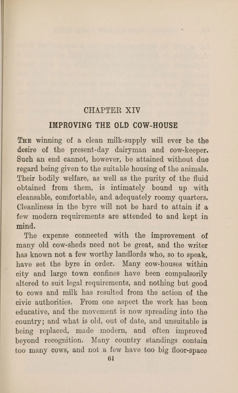 CHAPTER XIV IMPROVING THE OLD COW-HOUSE THE winning of a clean milk-supply will ever be the desire of the present-day dairyman and cow-keeper. Such an end cannot, however, be attained without due regard being given to the suitable housing of the animals. Their bodily welfare, as well as the purity of the fluid obtained from them, is intimately bound up with cleansable, comfortable, and adequately roomy quarters. Cleanliness in the byre will not be hard to attain if a few modern requirements are attended to and kept in mind. The expense connected with the improvement of many old cow-sheds need not be great, and the writer has known not a few worthy landlords who, so to speak, have set the byre in order. Many cow-houses within city and large town confines have been compulsorily altered to suit legal requirements, and nothing but good to cows and milk has resulted from the action of the civic authorities. From one aspect the work has been educative, and the movement is now spreading into the being replaced, made modern, and often improved beyond recognition. Many country standings contain too many cows, and not a few have too big floor-space