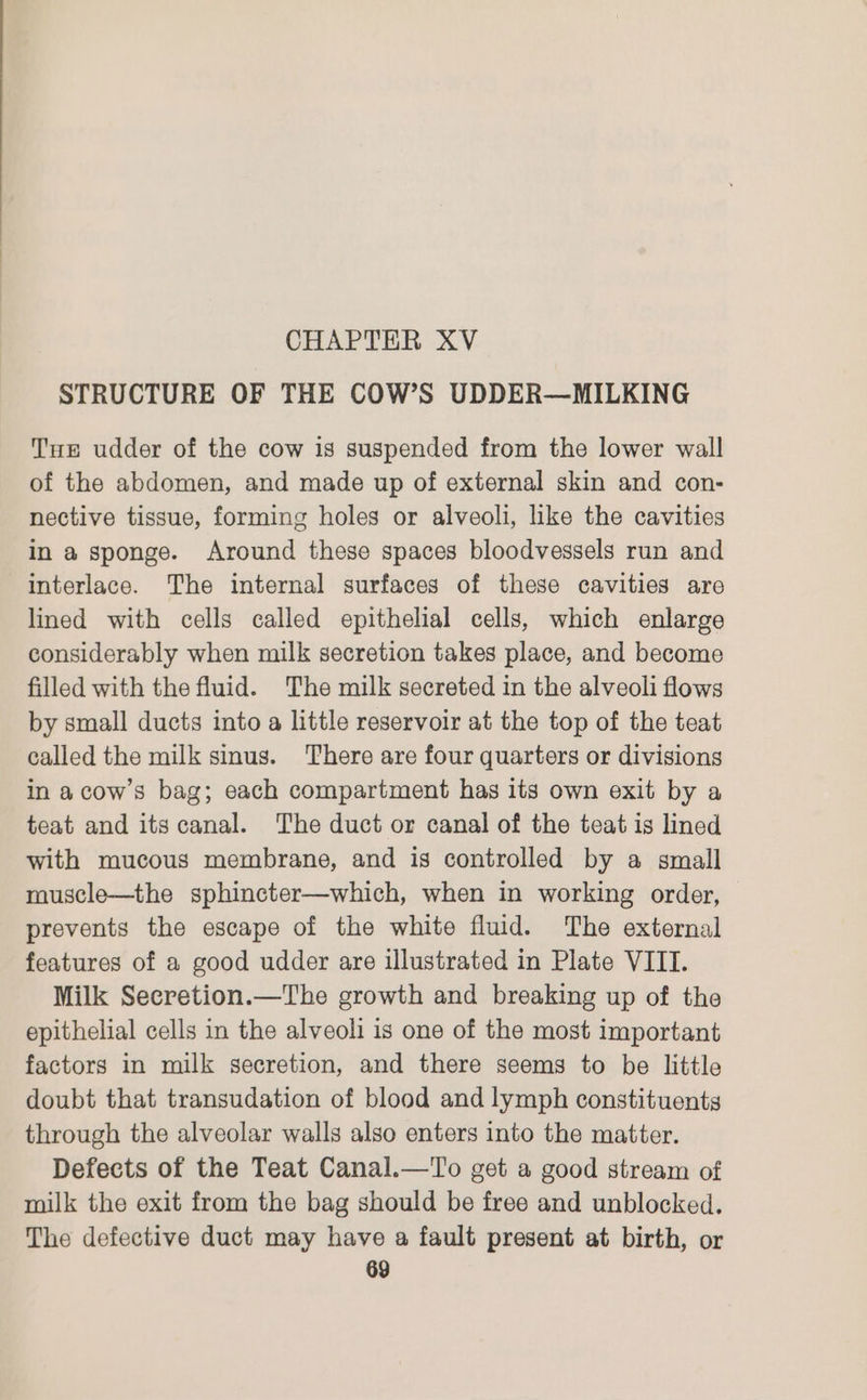 STRUCTURE OF THE COW’S UDDER—MILKING Tue udder of the cow is suspended from the lower wall of the abdomen, and made up of external skin and con- nective tissue, forming holes or alveoli, like the cavities in a sponge. Around these spaces bloodvessels run and interlace. The internal surfaces of these cavities are lined with cells called epithelial cells, which enlarge considerably when milk secretion takes place, and become filled with the fluid. The milk secreted in the alveoli flows by small ducts into a little reservoir at the top of the teat called the milk sinus. There are four quarters or divisions in a cow’s bag; each compartment has its own exit by a teat and its canal. The duct or canal of the teat is lined with mucous membrane, and is controlled by a small muscle—the sphincter—which, when in working order, | prevents the escape of the white fluid. The external features of a good udder are illustrated in Plate VIII. Milk Secretion.—The growth and breaking up of the epithelial cells in the alveoli is one of the most important factors in milk secretion, and there seems to be little doubt that transudation of blood and lymph constituents through the alveolar walls also enters into the matter. Defects of the Teat Canal.—To get a good stream of milk the exit from the bag should be free and unblocked. The defective duct may have a fault present at birth, or