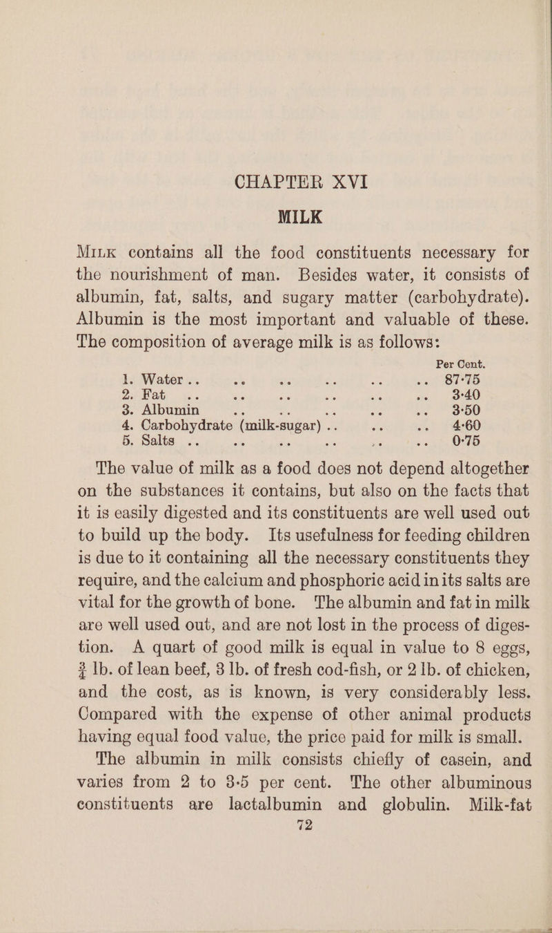MILK MiLK contains all the food constituents necessary for the nourishment of man. Besides water, it consists of albumin, fat, salts, and sugary matter (carbohydrate). Albumin is the most important and valuable of these. The composition of average milk is as follows: Per Cent. 1. Water .. ee as Rs oe os STH AS Sarre ee Bite me we im (eeeo 3. Albumin ag! = nes os OO 4. Carbohydrate (milk-sugar) .. ae ss 160 5. Salts .. A No a a 0-75 The value of milk as a food does not depend altogether on the substances it contains, but also on the facts that it is easily digested and its constituents are well used out to build up the body. Its usefulness for feeding children is due to it containing all the necessary constituents they require, and the calcium and phosphoric acid inits salts are vital for the growth of bone. The albumin and fat in milk are well used out, and are not lost in the process of diges- tion. A quart of good milk is equal in value to 8 eggs, 3 lb. of lean beef, 3 lb. of fresh cod-fish, or 2 Ib. of chicken, and the cost, as is known, is very considerably less. Compared with the expense of other animal products having equal food value, the price paid for milk is small. The albumin in milk consists chiefly of casein, and varies from 2 to 8-5 per cent. The other albuminous constituents are lactalbumin and globulin. Milk-fat