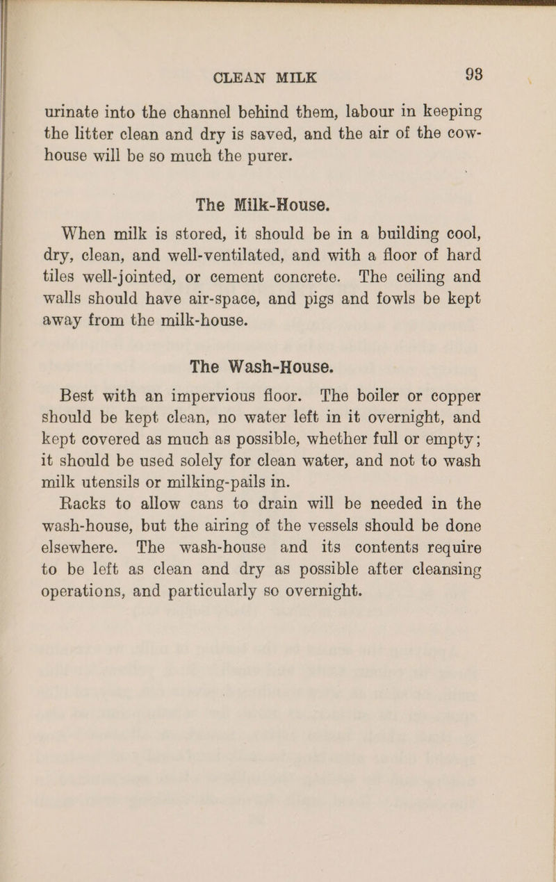 urinate into the channel behind them, labour in keeping the litter clean and dry is saved, and the air of the cow- house will be so much the purer. The Milk-House. When milk is stored, it should be in a building cool, dry, clean, and well-ventilated, and with a floor of hard tiles well-jointed, or cement concrete. The ceiling and walls should have air-space, and pigs and fowls be kept away from the milk-house. The Wash-House. Best with an impervious floor. The boiler or copper should be kept clean, no water left in it overnight, and kept covered as much as possible, whether full or empty; it should be used solely for clean water, and not to wash milk utensils or milking-pails in. Racks to allow cans to drain will be needed in the wash-house, but the airing of the vessels should be done elsewhere. The wash-house and its contents require to be left as clean and dry as possible after cleansing operations, and particularly so overnight.