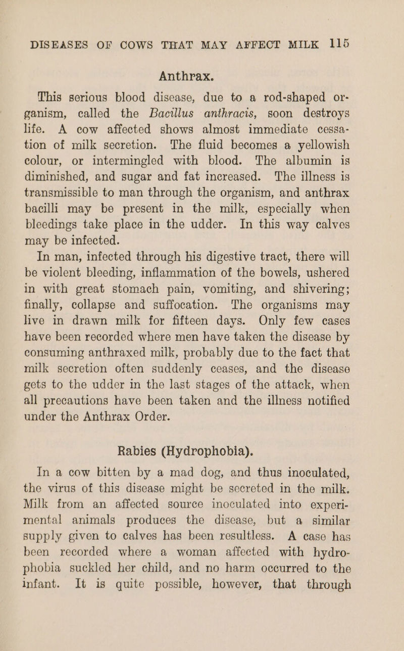 Anthrax. This serious blood disease, due to a rod-shaped or- ganism, called the Bacillus anthracis, soon destroys life. A cow affected shows almost immediate cessa- tion of milk secretion. The fluid becomes a yellowish colour, or intermingled with blood. The albumin is diminished, and sugar and fat increased. The illness is transmissible to man through the organism, and anthrax bacilli may be present in the milk, especially when bleedings take place in the udder. In this way calves may be infected. In man, infected through his digestive tract, there will be violent bleeding, inflammation of the bowels, ushered in with great stomach pain, vomiting, and shivering; finally, collapse and suffocation. The organisms may live in drawn milk for fifteen days. Only few cases have been recorded where men have taken the disease by consuming anthraxed milk, probably due to the fact that milk secretion often suddenly ceases, and the disease gets to the udder in the last stages of the attack, when all precautions have been taken and the illness notified under the Anthrax Order. | Rabies (Hydrophobia). In a cow bitten by a mad dog, and thus inoculated, the virus of this disease might be secreted in the milk. Milk from an affected source inoculated into experi- mental animals produces the disease, but a similar supply given to calves has been resultless. A case has been recorded where a woman affected with hydro- phobia suckled her child, and no harm occurred to the infant. It is quite possible, however, that through