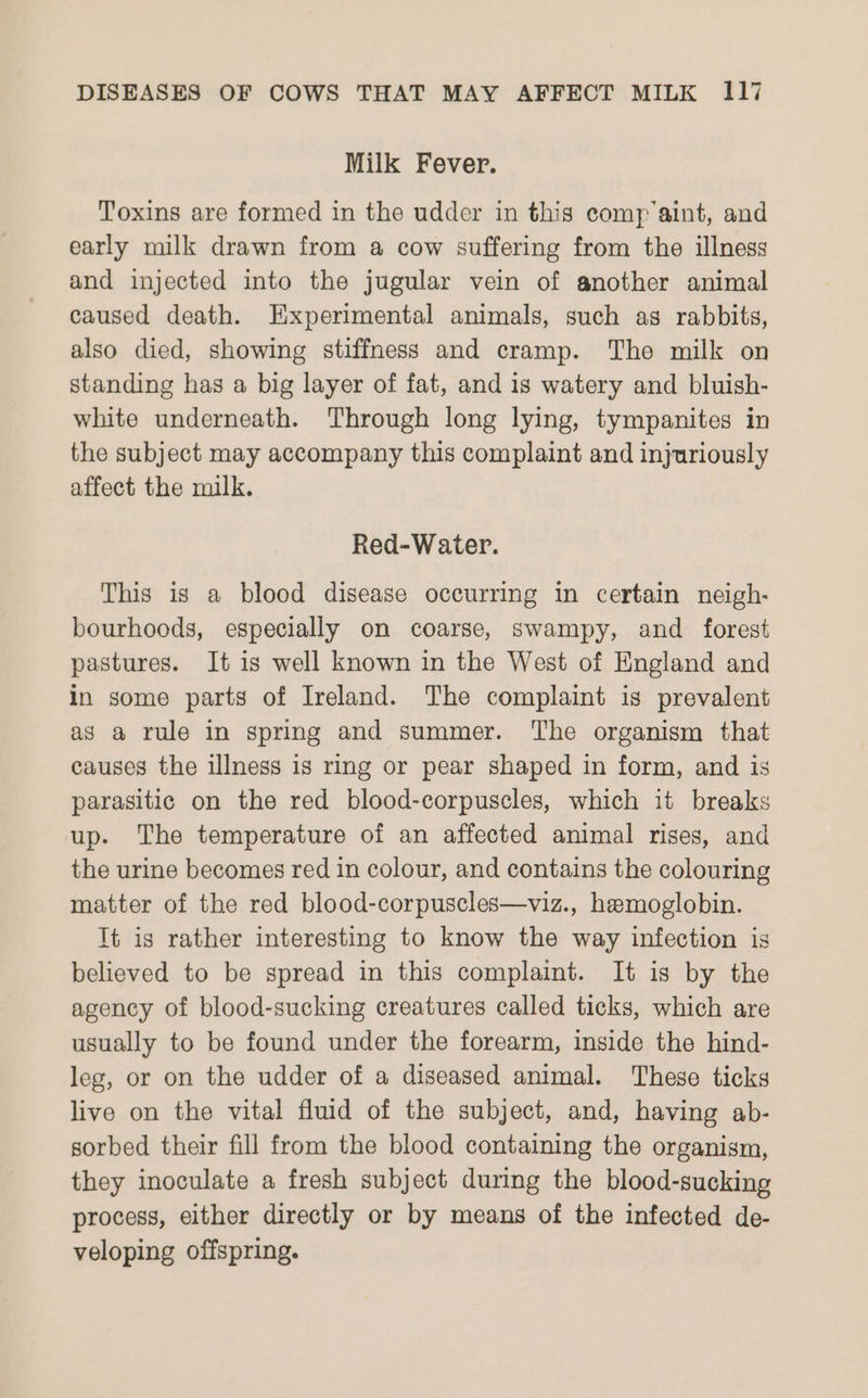 Milk Fever. Toxins are formed in the udder in this comp’aint, and early milk drawn from a cow suffering from the illness and injected into the jugular vein of another animal caused death. Experimental animals, such as rabbits, also died, showing stiffness and cramp. The milk on standing has a big layer of fat, and is watery and bluish- white underneath. Through long lying, tympanites in the subject may accompany this complaint and injuriously affect the milk. Red-Water. This is a blood disease occurring in certain neigh- bourhoods, especially on coarse, swampy, and forest pastures. It is well known in the West of England and in some parts of Ireland. The complaint is prevalent as a rule in spring and summer. The organism that causes the illness is ring or pear shaped in form, and is parasitic on the red blood-corpuscles, which it breaks up. The temperature of an affected animal rises, and the urine becomes red in colour, and contains the colouring matter of the red blood-corpuscles—viz., hemoglobin. It is rather interesting to know the way infection is believed to be spread in this complaint. It is by the agency of blood-sucking creatures called ticks, which are usually to be found under the forearm, inside the hind- leg, or on the udder of a diseased animal. These ticks live on the vital fluid of the subject, and, having ab- sorbed their fill from the blood containing the organism, they inoculate a fresh subject during the blood-sucking process, either directly or by means of the infected de- veloping offspring.