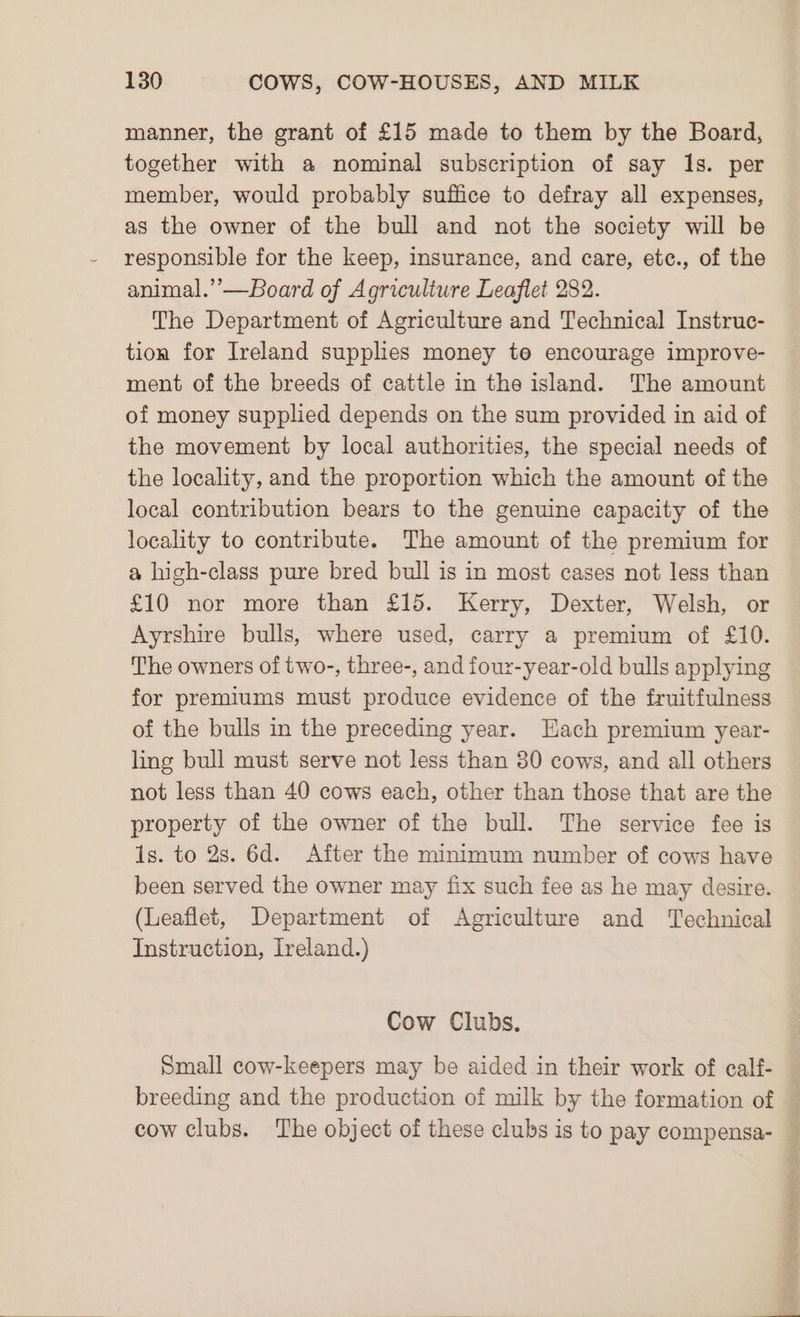 manner, the grant of £15 made to them by the Board, together with a nominal subscription of say 1s. per member, would probably suffice to defray all expenses, as the owner of the bull and not the society will be responsible for the keep, insurance, and care, ete., of the animal.”—Board of Agriculture Leaflet 282. The Department of Agriculture and Technical Instruc- tion for Ireland supplies money te encourage improve- ment of the breeds of cattle in the island. The amount of money supplied depends on the sum provided in aid of the movement by local authorities, the special needs of the locality, and the proportion which the amount of the local contribution bears to the genuine capacity of the locality to contribute. The amount of the premium for a high-class pure bred bull is in most cases not less than £10 nor more than £15. Kerry, Dexter, Welsh, or Ayrshire bulls, where used, carry a premium of £10. The owners of two-, three-, and four-year-old bulls applying for premiums must produce evidence of the fruitfulness of the bulls in the preceding year. Hach premium year- ling bull must serve not less than 30 cows, and all others not less than 40 cows each, other than those that are the property of the owner of the bull. The service fee is 1s. to 2s. 6d. After the minimum number of cows have been served the owner may fix such fee as he may desire. (Leaflet, Department of Agriculture and Technical Instruction, Ireland.) Cow Clubs. Small cow-keepers may be aided in their work of calf-
