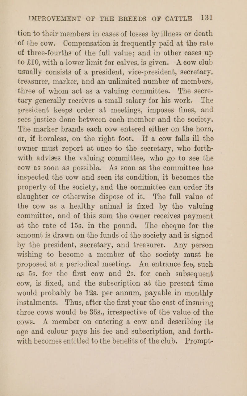 tion to their members in cases of losses by illness or death of the cow. Compensation is frequently paid at the rate of three-fourths of the full value; and in other cases up to £10, with a lower limit for calves, is given. A cow club usually consists of a president, vice-president, secretary, treasurer, marker, and an unlimited number of members, three of whom act as a valuing committee. The secre- tary generally receives a small salary for his work. The president keeps order at meetings, imposes fines, and sees justice done between each member and the society. The marker brands each cow entered either on the horn, or, if hornless, on the right foot. If a cow falls ill the owner must report at once to the secretary, who forth- with advises the valuing committee, who go to see the cow as soon as possible. As soon as the committee has inspected the cow and seen its condition, it becomes the property of the society, and the committee can order its slaughter or otherwise dispose of it. The full value of the cow as a healthy animal is fixed by the valuing committee, and of this sum the owner receives payment at the rate of 15s. in the pound. The cheque for the amount is drawn on the funds of the society and is signed by the president, secretary, and treasurer. Any person wishing to become a member of the society must be proposed at a periodical meeting. An entrance fee, such as 5s. for the first cow and 2s. for each subsequent cow, is fixed, and the subscription at the present time would probably be 12s. per annum, payable in monthly instalments. Thus, after the first year the cost of insuring three cows would be 36s., irrespective of the value of the cows. A member on entering a cow and describing its age and colour pays his fee and subscription, and forth- with becomes entitled to the benefits of the club. Prompt-
