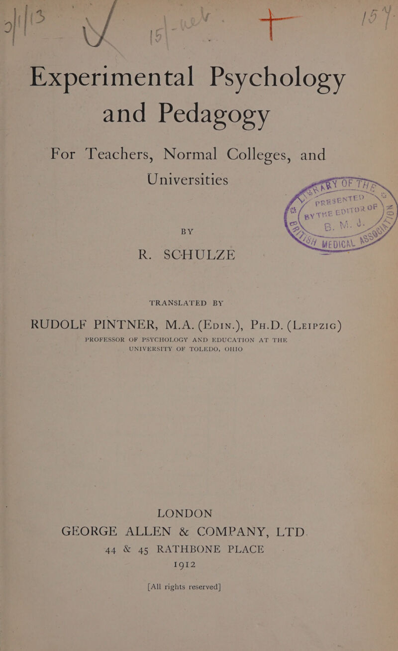 Experimental Psychology and Pedagogy For Teachers, Normal Colleges, and Universities BY R. SCHULZE TRANSLATED BY RUDOLF PINTNER, M.A. (Eoi.), Pa.D. (Lerpzic) PROFESSOR OF PSYCHOLOGY AND EDUCATION AT THE UNIVERSITY OF TOLEDO, OHIO LONDON GEORGE, ALLEN &amp; COMPANY, LTD: 44 &amp; 45 RATHBONE PLACE 1912 [All rights reserved]