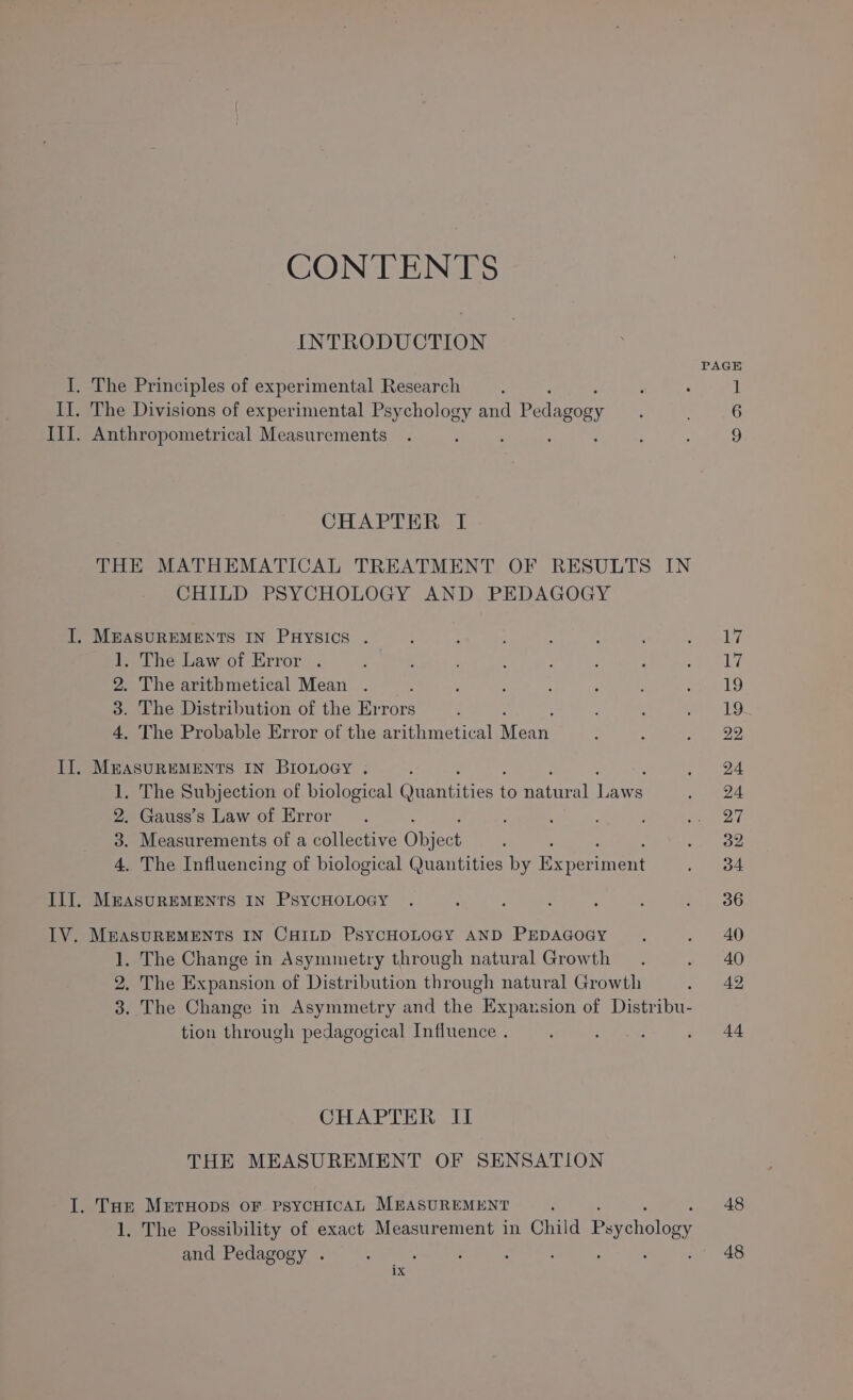 INTRODUCTION PAGE I. The Principles of experimental Research : . 1 II. The Divisions of experimental Psychology and Pee ’ 6 III. Anthropometrical Measurements . d : : : 9 CHAPTER I THE MATHEMATICAL TREATMENT OF RESULTS IN CHILD PSYCHOLOGY AND PEDAGOGY I. MEASUREMENTS IN PHYSICS . ; . . ay Le 1. The Law of Error . ; . : ; &amp; iy 2. The arithmetical Mean . ; ; ; ; Sk!) 3. The Distribution of the Errors ; ; ey Oe 4, The Probable Error of the arithmetical ene : ey 22 II. MEASUREMENTS IN BIOLoGy . : : . 24 1, The Subjection of biological Garnities fH patra Uane ., 24 2. Gauss’s Law of Error. ; : ; ear 3. Measurements of a collective Object : : ee) 4. The Influencing of biological Quantities by Exper nent . 34 II]. MeASUREMENTS IN PSYCHOLOGY . : : ; : : peeele IV. MEASUREMENTS IN CHILD PsYCHOLOGY AND PEDAGOGY . . 40 1, The Change in Asymmetry through natural Growth . ~ 40 2. The Expansion of Distribution through natural Growth AQ 3. The Change in Asymmetry and the ire sion of Diveibu: tion through pedagogical Influence . ; Bi Rat . 44 CHAPTER II THE MEASUREMENT OF SENSATION I. Tore MrrHops OF PSYCHICAL MEASUREMENT 48 CONTENTS 1. The Possibility of exact Measurement in Child Paychology and Pedagogy . : ‘ 2 ; 48