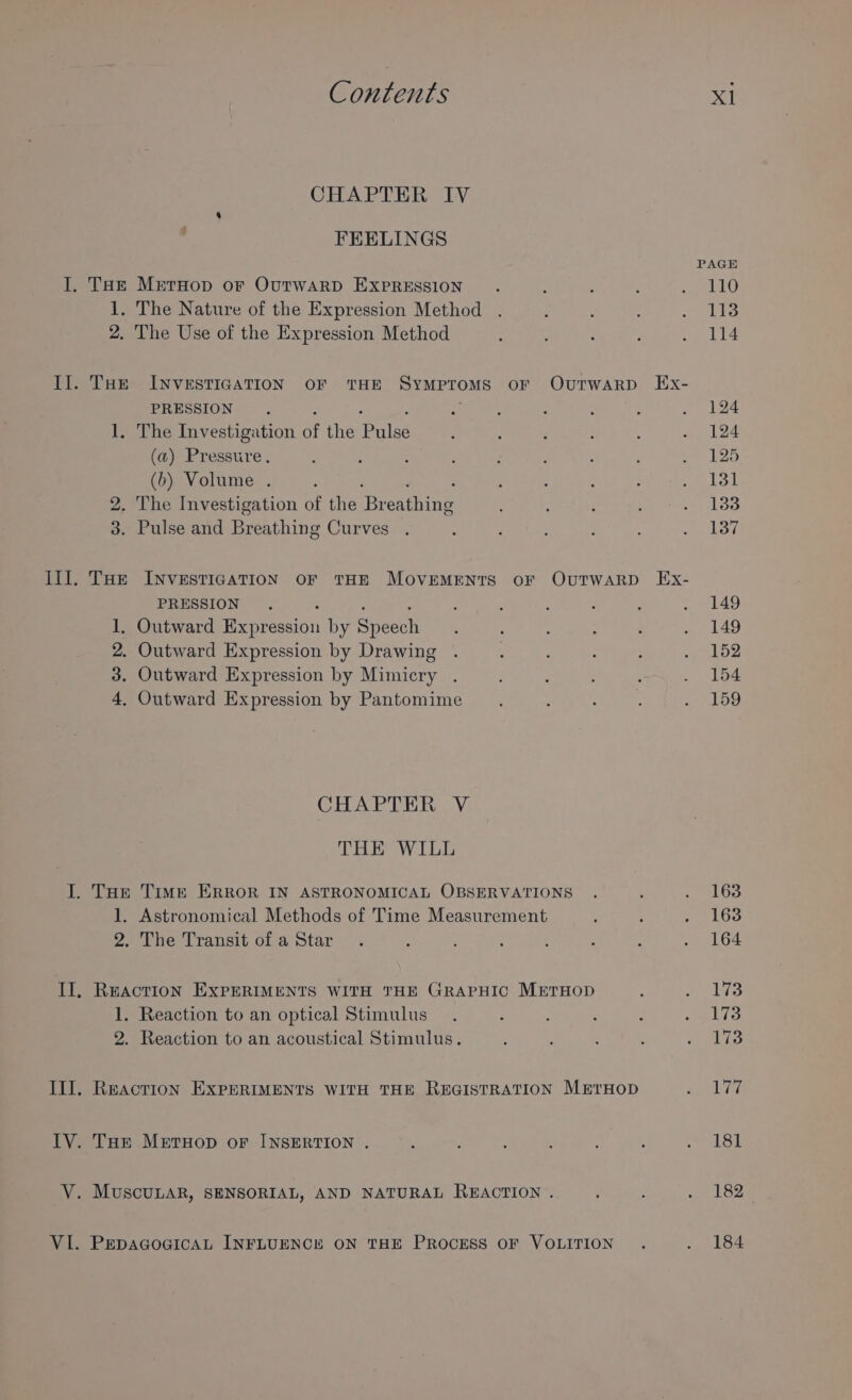 CHAPTER IV FEELINGS PAGE I. Tat MetHop oF OutTwAaRD EXPRESSION ; f : f See 1. The Nature of the Expression Method . , : Bags 2. The Use of the Expression Method : : ; . 114 Il. Tur INVESTIGATION OF THE SYMPTOMS oF OvuTwaRD Ex- PRESSION E i ’ : ; s ale 1. The Investigation of the Pale : : ‘ : : . 124 (a) Pressure. : ; ; : ; J é t . 125 (b) Volume . ; , 5 . : s2okel 2. The Investigation of the ‘Broahing : A : : ioe 3. Pulse and Focuhine Curves . 2 f 3 ; : WEG Ill. THe INVESTIGATION OF THE MOVEMENTS OF OUTWARD Ex- PRESSION. : f ; ; : ¥ 49 1, Outward Beniessiai by seen : : : é . 149 2. Outward Expression by Drawing . ‘ ; : ; BRAY 3. Outward Expression by Mimicry . : : , . 154 4, Outward Expression by Pantomime EN eed oe akoo CHAPTER V THE WILL I. THr Time ERROR IN ASTRONOMICAL OBSERVATIONS . p 1 163 1. Astronomical Methods of Time Measurement P : iGo 2. The Transit ofa Star. ; : : ‘ ; é Cue G4 iT REACTION EXPERIMENTS WITH THE GRAPHIC METHOD ; + tbea 1. Reaction to an optical Stimulus. : ? ; : US: 2. Reaction to an acoustical Stimulus. ; . : : onic Ill. Reaction EXPERIMENTS WITH THE REGISTRATION MrrHop sue ate ITV. THe MeEtHop oF INSERTION . ; . ; : 5 ; ~~ LSt V. MuscuLaR, SENSORIAL, AND NATURAL REACTION . : : we Loe VI. PEDAGOGICAL INFLUENCE ON THE PROCESS OF VOLITION . . 184