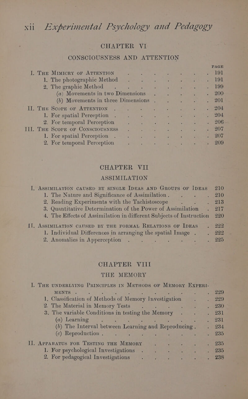 CHAPTER VI CONSCIOUSNESS AND ATTENTION PAGE I. Tor Mimicry oF ATTENTION : ‘ ; : : : 2 LOL 1, The photographic Method : : ; ganis| 2. The graphic Method ; : ~ 199 (a) Movements in two Dimensions. : ; ; . 200 (b) Movements in three Dimensions . : : : 20 II. Tae Score or ATTENTION . ‘ ; : ; , ; . 204 1. For spatial Perception . ; : . : : : . 204 2. For temporal Perception é . : : : ; ‘, 206 III. THE Score oF CONSCIOUSNESS . ee ct : : : s' 20F 1. For spatial Perception . : : ‘ é « 20% 2. For temporal Perception ; : : : . ; 209 CHAPTER VII ASSIMILATION I, ASSIMILATION CAUSED BY SINGLE IDEAS AND Groups OF IDEAS 210 1. The Nature and Significance of Assimilation . ; ‘ . 210 2. Reading Dk weave tk with the Tachistoscope : Per 3 3. Quantitative Determination of the Power of Asaimmilanont ae 4, The Effects of Assimilation in different Subjects of Instruction 220 II. ASSIMILATION CAUSED BY THE FORMAL RELATIONS OF IDEAS . 222 1. Individual Differences in arranging the spatial Image . . 222 2. Anomalies in Apperception . : : ; : . 225 CHAPTER VIII THE MEMORY I. THE UNDERLYING PRINCIPLES IN MetHops oF M&amp;mory EXPERI- MENTS . : : . 229 1. Classification of Mothods of M emery Recinen - (229 2. The Material in Memory Tests : : : vegeau 3. The variable Conditions in testing the Wenteny ; : (tou (a) Learning : eon (6) The Interval betwe reen Lee and Reproducing . . 234 (c) Reproduction . : : ; : ‘ . 235 II. AppARATUS FoR TESTING THE MEMORY ; : : : . 235 1. For psychological Investigations . : ; 5 : . 235 2. For pedagogical Investigations : : : : : . 238