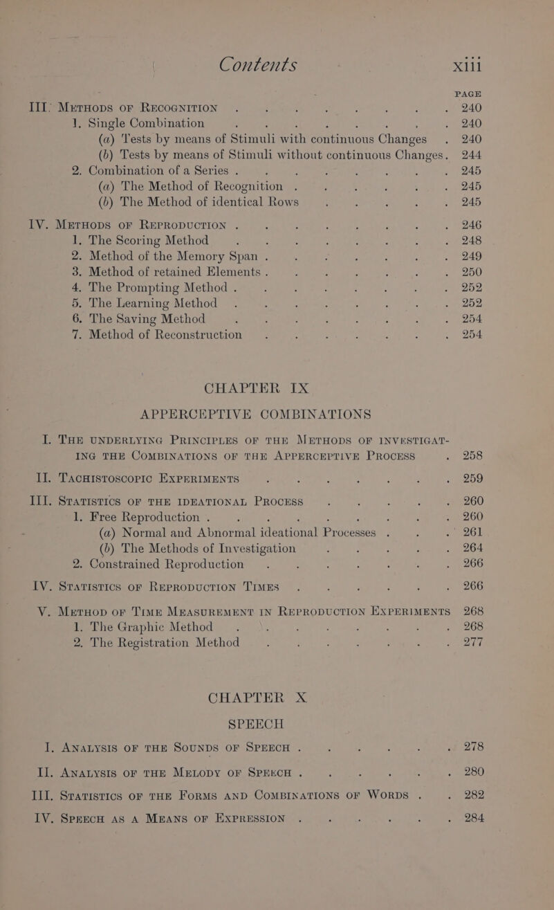 . PAGE III’ MetHops oF RECOGNITION . i : ; : 5 : A Ae) 1, Single Combination : . 240 a) Tests by means of See ih ean uote Cue . 240 (b) Tests by means of Stimuli without continuous Gheneea 244 2. Combination of a Series . ‘ : : . : ‘ Beret (a) The Method of Recognition . yay ts . 245 (b) The Method of identical Rows : , . 245 IV. MerHops oF REPRODUCTION . , ; ; ‘ : ; , 246 1, The Scoring Method : : : : . 248 2. Method of the Memory Span . ; : ; : : . 249 3. Method of retained Elements . &gt; ; s ‘ f 250 4. The Prompting Method . : : : . 252 5. The Learning Method . F : F E F : BAS 6. The Saving Method ‘ ; : ‘ ; ; : One 7. Method of Reconstruction : : 3 : ; , . 254 CHAPTER: TX. APPERCEPTIVE COMBINATIONS I. THE UNDERLYING PRINCIPLES OF THE METHODS OF INVESTIGAT- ING THE COMBINATIONS OF THE APPERCEPTIVE PROCESS S Eeesis: II. Tacuristoscoric EXPERIMENTS ; : : : A ; , 259 IIL. Sratistics OF THE IDEATIONAL PROCESS ; : : , 260 1. Free Reproduction . : : : . 260 (a) Normal and Abnormal fen tional Pr ocesses . ; s 26] (b) The Methods of Investigation ; : : 3 . 264 2. Constrained Reproduction ; : ‘ . 266 IV. Sratistics orf REPRODUCTION TIMES . : ; ; 3 . 266 V. Meruop or Time M&amp;ASUREMENT IN REPRODUCTION EXPERIMENTS 268 1. The Graphic Method . A : ; 5 &gt; 268 2. The Registration Method ; : ; _ via’ CHAPTH RT XS SPEECH I, ANALYSIS OF THE SOUNDS OF SPEECH . d : : : of 278 Il. ANALYSIS OF THE MELODY OF SPEECH . ; : , : + 1280 III. Sratistics oF THE FoRMS AND COMBINATIONS OF WORDS . « $282