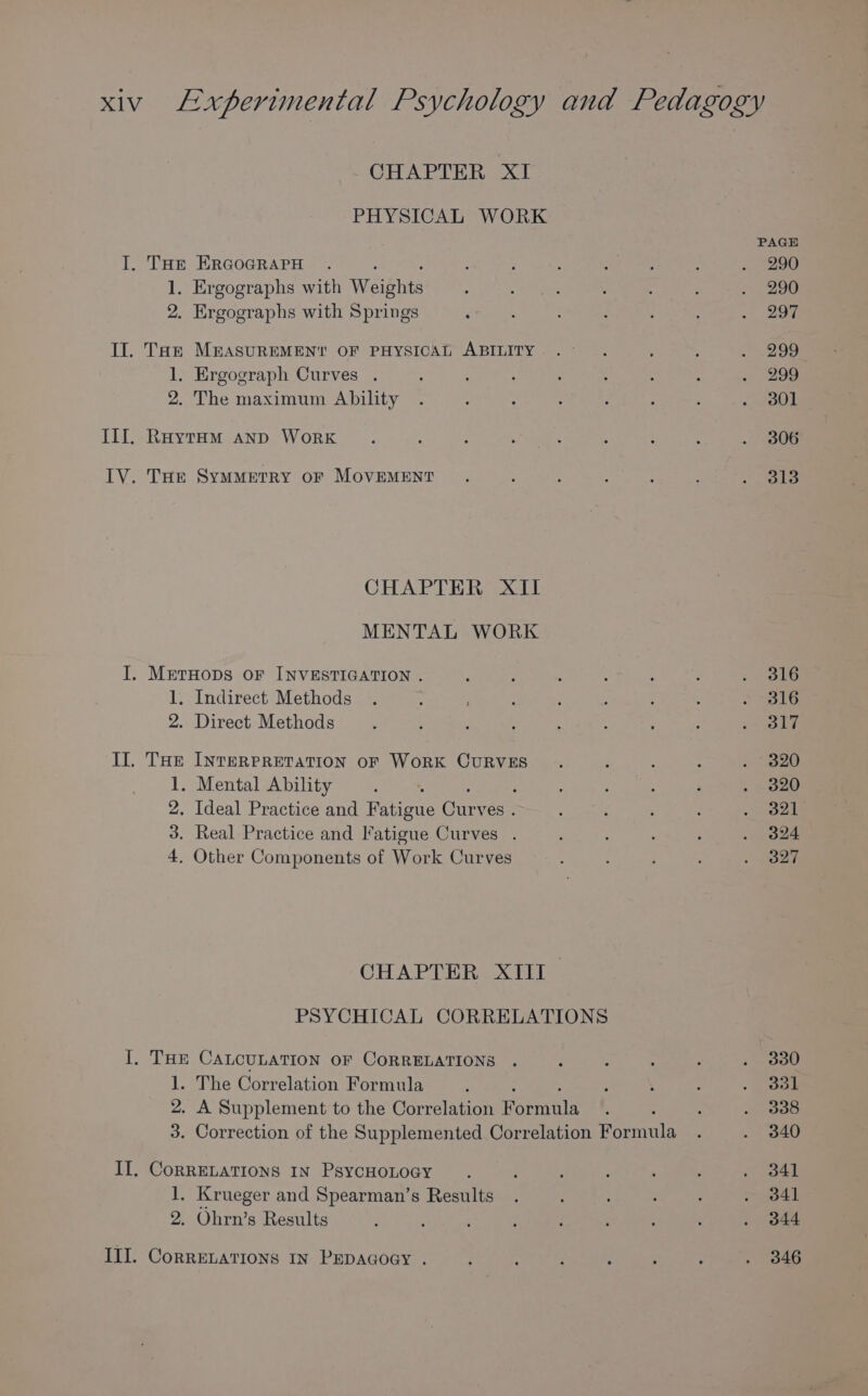 CHAPTER XI PHYSICAL WORK I. THe ERGOGRAPH 1. Ergographs with Weibhts 2. Ergographs with Springs Il. Tak MEASUREMENT OF PHYSICAL ABILITY 1. Ergograph Curves . 2. The maximum Ability III. RaytHm anp WorRK LV. THe SymMetRY or MovEMENT CHAPTER XII MENTAL WORK I. MetrHops oF INVESTIGATION . 1. Indirect Methods 2. Direct Methods II. THE INTERPRETATION OF WORK CURVES ;. Mental Ability : . Ideal Practice and Fatigue che: es . A Real Practice and Fatigue Curves . 4, Other Components of Work Curves CHAPTER XIII PSYCHICAL CORRELATIONS I. THE CALCULATION OF CORRELATIONS 1. The Correlation Formula 2. A Supplement to the Correlation Formila 3. Correction of the Supplemented Correlation Formula II. CorRELATIONS IN PsycHOLOGY 1. Krueger and Spearman’s Results 2. Ohrn’s Results III. CoRRELATIONS IN PEDAGOGY . PAGE 290 290 297 299 299 301 306 313 316 316 317 320 320 321 324 327 330 331 3038 340 341 341 344 346