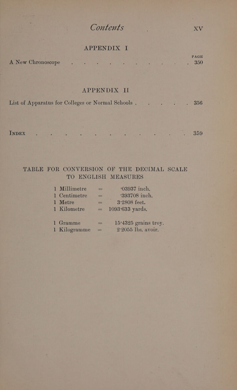 APPENDIX I PAGE A New Chronoscope 350 APPRNDEX Sil List of Apparatus for Colleges or Normal Schools . } : . 356 359 INDEX TABLE FOR CONVERSION OF THE DECIMAL SCALE TO ENGLISH MEASURES 1 Millimetre = 03937 inch. 1 Centimetre = ‘393708 inch. 1 Metre a 3°2808 feet. 1 Kilometre = 1093°633 yards. 1 Gramme = 15°4325 grains troy. 1 Kilogramme = 2°2055 lbs. avoir.