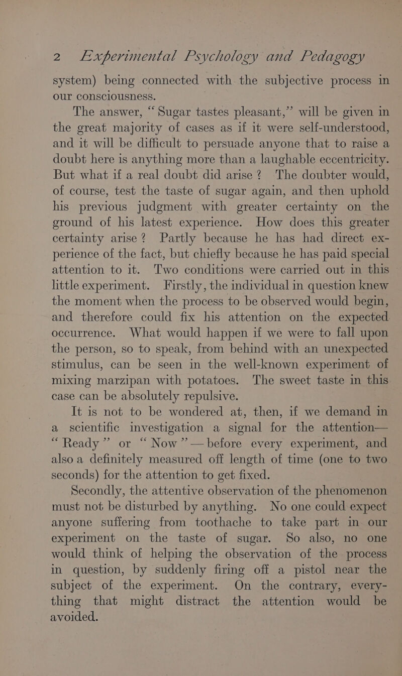 system) beimg connected with the subjective process in our consciousness. | The answer, “ Sugar tastes pleasant,” will be given in the great majority of cases as if it were self-understood, and it will be difficult to persuade anyone that to raise a doubt here is anything more than a laughable eccentricity. But what if a real doubt did arise 2 The doubter would, of course, test the taste of sugar again, and then uphold his previous judgment with greater certaimty on the ground of his latest experience. How does this greater certainty arise? Partly because he has had direct ex- perience of the fact, but chiefly because he has paid special attention to it. Two conditions were carried out in this © little experiment. Firstly, the individual in question knew the moment when the process to be observed would begin, and therefore could fix his attention on the expected occurrence. What would happen if we were to fall upon the person, so to speak, from behind with an unexpected stimulus, can be seen in the well-known experiment of mixing marzipan with potatoes. The sweet taste in this case can be absolutely repulsive. It is not to be wondered at, then, if we demand in a scientific imvestigation a signal for the attention— “Ready ” or “ Now ’’—before every experiment, and also a definitely measured off length of time (one to two seconds) for the attention to get fixed. Secondly, the attentive observation of the phenomenon must not be disturbed by anything. No one could expect anyone suffering from toothache to take part in our experiment on the taste of sugar. So also, no one would think of helping the observation of the process in question, by suddenly firing off a pistol near the subject of the experiment. On the contrary, every- thing that might distract the attention would be avoided.