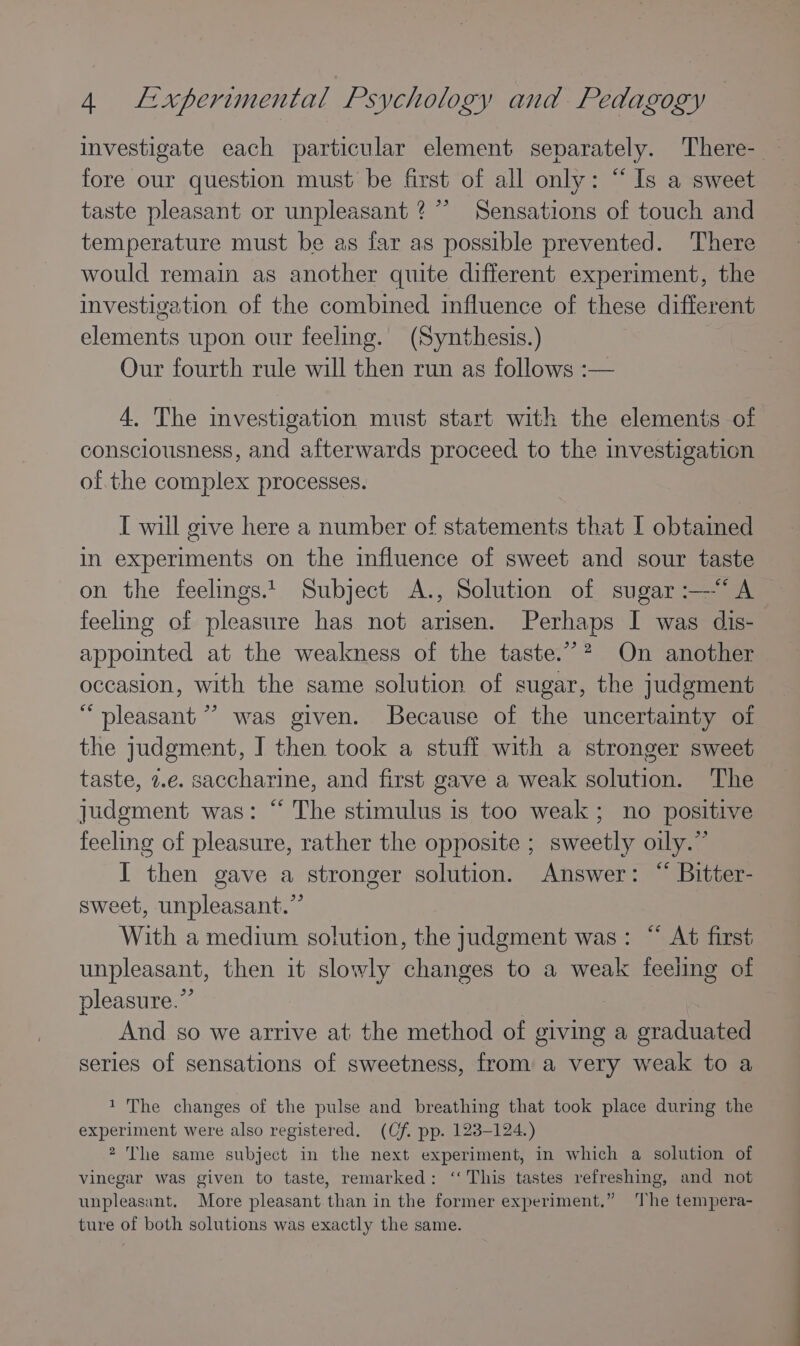 investigate each particular element separately. 'There- fore our question must be first of all only: “Is a sweet taste pleasant or unpleasant ?*”’ Sensations of touch and temperature must be as far as possible prevented. There would remain as another quite different experiment, the investigation of the combined influence of these different elements upon our feeling. (Synthesis.) Our fourth rule will then run as follows :— 4, The investigation must start with the elements of consciousness, and afterwards proceed to the investigation of the complex processes. [ will give here a number of statements that I obtamed in experiments on the influence of sweet and sour taste on the feelings.1 Subject A., Solution of sugar :—“‘A feeling of pleasure has not arisen. Perhaps I was dis- appointed at the weakness of the taste.” On another occasion, with the same solution of sugar, the judgment “pleasant ” was given. Because of the uncertainty of the judgment, I then took a stuff with a stronger sweet taste, 2.e. saccharine, and first gave a weak solution. The judgment was: “ The stimulus is too weak; no positive feeling of pleasure, rather the opposite ; sweetly oily.” I then gave a stronger solution. Answer: “ Bitter- sweet, unpleasant.” With a medium solution, the judgment was: “ At first unpleasant, then it slowly changes to a weak feeling of pleasure.” | And so we arrive at the method of giving a graduated series of sensations of sweetness, from a very weak to a 1 The changes of the pulse and breathing that took place during the experiment were also registered. (Cf. pp. 123-124.) 2 The same subject in the next experiment, in which a solution of vinegar was given to taste, remarked: ‘This tastes refreshing, and not unpleasant. More pleasant than in the former experiment.” The tempera- ture of both solutions was exactly the same.