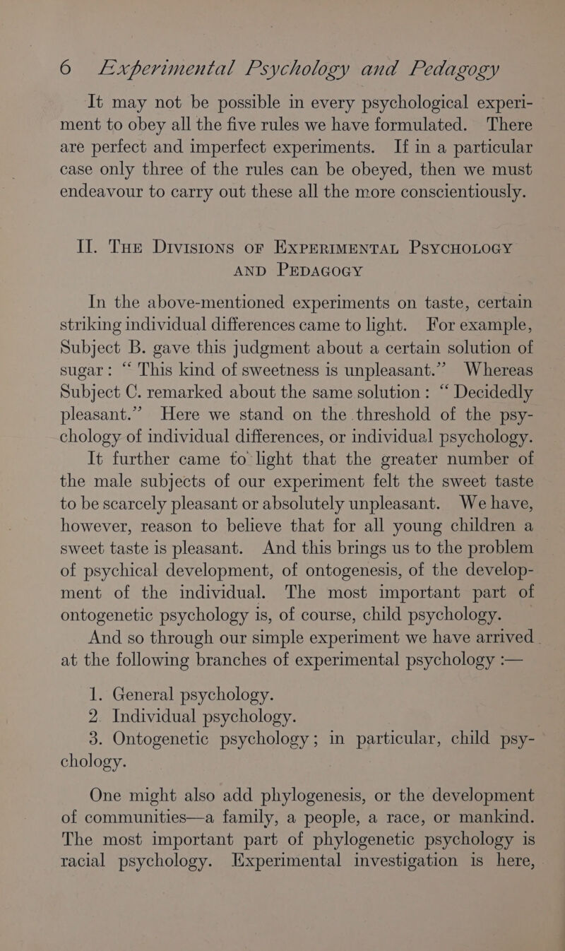 It may not be possible in every psychological experi- ment to obey all the five rules we have formulated. There are perfect and imperfect experiments. If in a particular case only three of the rules can be obeyed, then we must endeavour to carry out these all the more conscientiously. Il. Tue Dtvistons or EXPERIMENTAL PsyCHOLOGY AND PEDAGOGY In the above-mentioned experiments on taste, certain striking individual differences came to light. For example, Subject B. gave this judgment about a certain solution of sugar: “ This kind of sweetness is unpleasant.” Whereas Subject C. remarked about the same solution: “‘ Decidedly pleasant.’’ Here we stand on the threshold of the psy- chology of individual differences, or individual psychology. It further came to light that the greater number of the male subjects of our experiment felt the sweet taste to be scarcely pleasant or absolutely unpleasant. We have, however, reason to believe that for all young children a sweet taste is pleasant. And this brings us to the problem of psychical development, of ontogenesis, of the develop- ment of the individual. The most important part of ontogenetic psychology is, of course, child psychology. And so through our simple experiment we have arrived. at the following branches of experimental psychology :— 1. General psychology. 2. Individual psychology. 3. Ontogenetic psychology; in particular, child psy- chology. One might also add phylogenesis, or the development of communities—a family, a people, a race, or mankind. The most important part of phylogenetic psychology is racial psychology. Experimental investigation is here, —