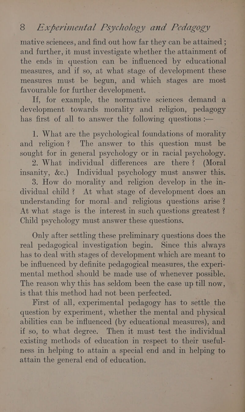 mative sciences, and find out how far they can be attained ; and further, it must investigate whether the attainment of the ends in question can be influenced by educational measures, and if so, at what stage of development these measures must. be begun, and which stages are most favourable for further development. If, for example, the normative sciences demand a development . towards morality and religion, pedagogy has first of all to answer the following questions :— 1. What are the psychological foundations of moralty and religion? The answer to this question must be sought for in general psychology or in racial psychology. 2. What individual differences are there? (Moral insanity, &amp;c.) Individual psychology must answer this. 3. How do morality and religion develop in the in- dividual child? At what stage of development does an understanding for moral.and religious questions arise ? At what stage is the interest in such questions greatest ? Child psychology must answer these questions. Only after settling these preliminary questions does the real pedagogical investigation begin. Since this always has to deal with stages of development which are meant to be influenced by definite pedagogical measures, the experi- mental method should be made use of whenever possible. The reason why this has seldom been the case up till now, is that this method had not been perfected. First of all, experimental pedagogy has to settle the question by experiment, whether the mental and physical abilities can be influenced (by educational measures), and if so, to what degree. Then it must test the individual existing methods of education in respect to their useful- ness in helping to attain a special end and in helping to attain the general end of education.