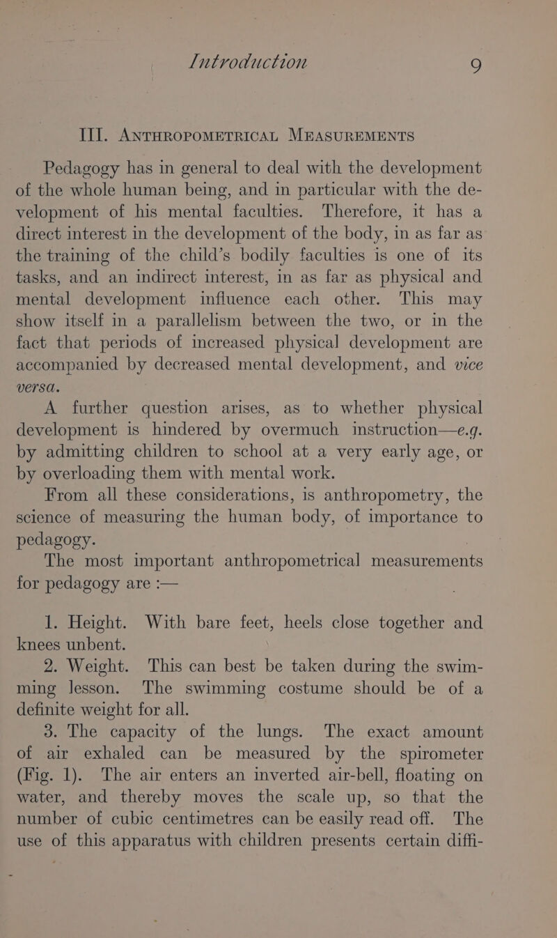 III. ANTHROPOMETRICAL MEASUREMENTS Pedagogy has in general to deal with the development of the whole human being, and in particular with the de- velopment of his mental faculties. Therefore, it has a direct interest in the development of the body, in as far as the trainmg of the child’s bodily faculties is one of its tasks, and an indirect interest, in as far as physical and mental development influence each other. This may show itself in a parallelism between the two, or in the fact that periods of increased physical development are accompanied by decreased mental development, and vice versa. A further question arises, as to whether physical development is hindered by overmuch instruction—e.g. by admitting children to school at a very early age, or by overloading them with mental work. From all these considerations, is anthropometry, the science of measuring the human body, of importance to pedagogy. The most important anthropometrical measurements for pedagogy are :— 1. Height. With bare feet, heels close together and knees unbent. 2. Weight. This can best be taken during the swim- ming lesson. The swimming costume should be of a definite weight for all. 3. The capacity of the lungs. The exact amount of air exhaled can be measured by the spirometer (Fig. 1). The air enters an inverted air-bell, floating on water, and thereby moves the scale up, so that the number of cubic centimetres can be easily read off. The use of this apparatus with children presents certain diffi-