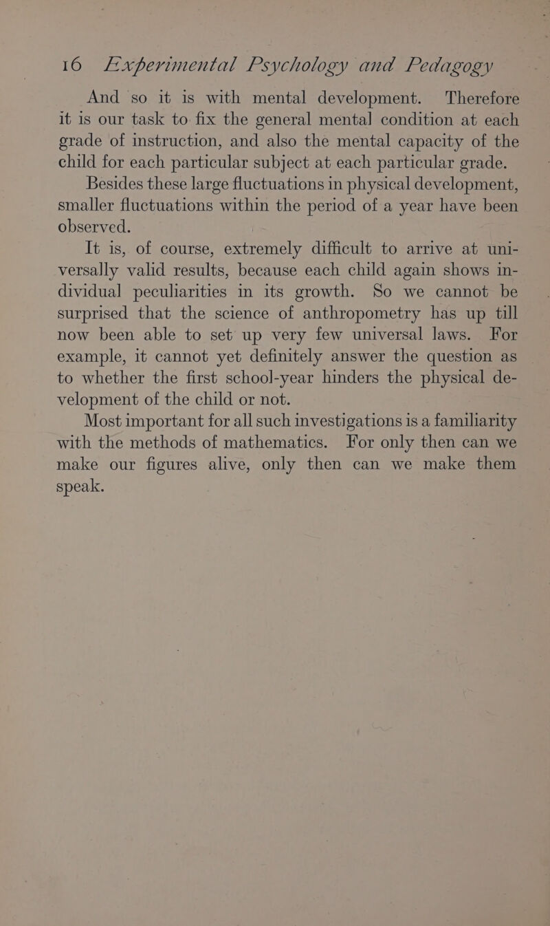 And so it is with mental development. Therefore it is our task to fix the general mental] condition at each grade of instruction, and also the mental capacity of the child for each particular subject at each particular grade. Besides these large fluctuations in physical development, smaller fluctuations within the period of a year have been observed. | It is, of course, extremely difficult to arrive at uni- versally valid results, because each child again shows in- dividual peculiarities in its growth. So we cannot be surprised that the science of anthropometry has up till now been able to set up very few universal laws. For example, it cannot yet definitely answer the question as to whether the first school-year hinders the physical de- velopment of the child or not. Most important for all such investigations 1s a familiarity with the methods of mathematics. For only then can we make our figures alive, only then can we make them speak.