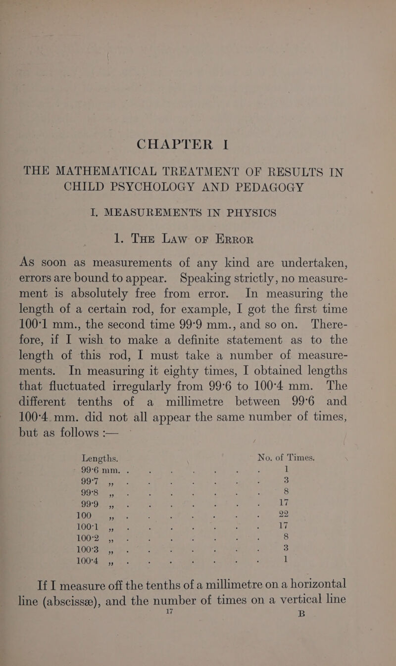 CHAPTER I THE MATHEMATICAL TREATMENT OF RESULTS IN CHILD PSYCHOLOGY AND PEDAGOGY I, MEASUREMENTS IN PHYSICS 1. THe Law or Error AS soon aS measurements of any kind are undertaken, errors are bound to appear. Speaking strictly, no measure- ment 1s absolutely free from error. In measuring the length of a certain rod, for example, I got the first time 100°1 mm., the second time 99°9 mm., and so on. There- fore, if I wish to make a definite statement as to the length of this rod, I must take a number of measure- ments. In measuring it eighty times, I obtained lengths that fluctuated irregularly from 99°6 to 100°'4 mm. The different tenths of a millimetre between 99°6 and 100°4. mm. did not all appear the same number of times, but as follows :— Lengths. No. of Times. 99°6 mm. . Doda) sy Io5=5,, 999 ,, 1003 a; 100 1002, LOO, 100-4 ,, — ee “10 We mw ON bo If I measure off the tenths of a millimetre on a horizontal line (abscissee), and the number of times on a vertical line