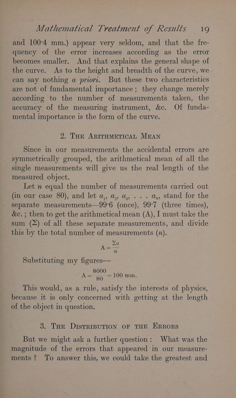 and 100-4 mm.) appear very seldom, and that the fre- quency of the error increases according as the error becomes smaller. And that explains the general shape of the curve. As to the height and breadth of the curve, we » can say nothing a priori. But these two characteristics are not of fundamental importance ; they change merely according to the number of measurements taken, the accuracy of the measuring instrument, &amp;c. Of funda- mental importance is the form of the curve. 2. Tue ARITHMETICAL MEAN ‘Since in our measurements the accidental errors are symmetrically grouped, the arithmetical mean of all the single measurements will give us the real length of the measured object. Let m equal the number of measurements carried out (in our case 80), and let a,, a,, a,, . . . a, stand for the separate measurements—99°6 (once), 99°7 (three times), &amp;c. ; then to get the arithmetical mean (A), I must take the sum (~) of all these separate measurements, and divide this by the total number of measurements (7). Substituting my figures— 8000 A='- a0 100 mm. This would, as a rule, satisfy the interests of physics, because it is only concerned with getting at the length of the object in question. 3. Toe DISTRIBUTION OF THE ERRORS But we might ask a further question: What was the magnitude of the errors that appeared in our measure- ments? To answer this, we could take the greatest and