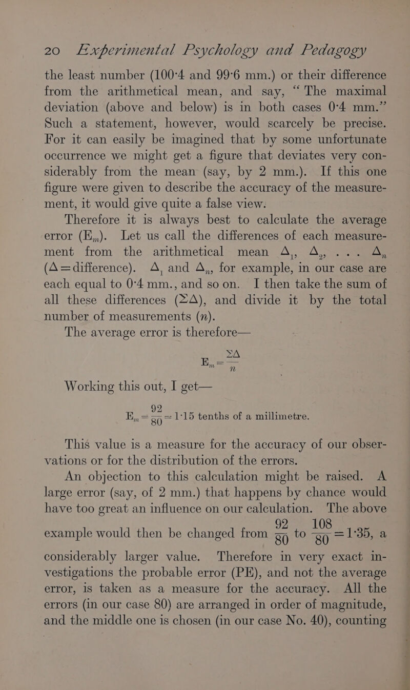 the least number (100-4 and 99°6 mm.) or their difference from the arithmetical mean, and say, “ The maximal deviation (above and below) is in both cases 0-4 mm.” Such a statement, however, would scarcely be precise. For it can easily be imagined that by some unfortunate occurrence we might get a figure that deviates very con- siderably from the mean (say, by 2 mm.). If this one figure were given to describe the accuracy of the measure- ment, 1t would give quite a false view. Therefore it 1s always best to calculate the average error (E,,). Let us call the differences of each measure- ment from the arithmetical mean A, A, ... A, (A=difference). A, and A,, for example, in our case are - each equal to 0'4mm., and soon. I then take the sum of all these differences (2A), and divide it by the total number of measurements (7). The average error is therefore— ZA 17 E Working this out, I get— En ay 80 = 1:15 tenths of a millimetre. This value is a measure for the accuracy of our obser- vations or for the distribution of the errors. An objection to this calculation might be raised. A large error (say, of 2 mm.) that happens by chance would have too great an influence on our calculation. The above example would then be changed from a to Ay = 138, a considerably larger value. Therefore in very exact in- vestigations the probable error (PE), and not the average error, 1s taken as a measure for the accuracy. All the errors (in our case 80) are arranged in order of magnitude, and the middle one is chosen (in our case No. 40), counting