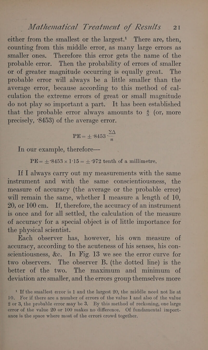 either from the smallest or the largest.1_ There are, then, counting from this middle error, as many large errors as smaller ones. Therefore this error gets the name of the probable error. Then the probability of errors of smaller or of greater magnitude occurring is equally great. The probable error will always be a little smaller than the average error, because according to this method of cal- culation the extreme errors of great or small magnitude do not play so important a part. It has been established that the probable error always amounts to # (or, more precisely, °8453) of the average error. SS ZA PE= +8453 ee In our example, therefore— PHE= +°8453 x 1:15 = +:972 tenth of a millimetre. If I always carry out my measurements with the same instrument and with the same conscientiousness, the measure of accuracy (the average or the probable error) will remain the same, whether I measure a length of 10, 20, or 100 cm. If, therefore, the accuracy of an instrument is once and for all settled, the calculation of the measure of accuracy for a special object is of little importance for the physical scientist. Each observer has, however, his own measure of accuracy, according to the acuteness of his senses, his con- scientiousness, &amp;c. In Fig. 13 we see the error curve for two observers. The observer B. (the dotted line) is the better of the two. The maximum and minimum of deviation are smaller, and the errors group themselves more 1 If the smallest error is 1 and the largest 20, the middle need not lie at 10. For if there are a number of errors of the value 1 and also of the value 2 or 3, the probable error may be 3. By this method of reckoning, one large error of the value 20 or 100 makes no difference. Of fundamental import- ance is the space where most of the errors crowd together.