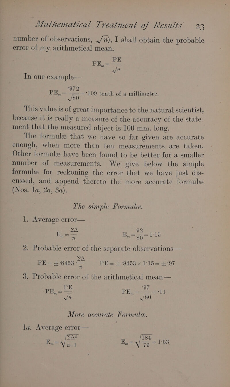 number of observations, ./), I shall obtain the probable error of my arithmetical mean. In our example— 972 aiby PE,, = —=='109 tenth of a millimetre. /80 This value is of great importance to the natural scientist, because it is really a measure of the accuracy of the state- ment that the measured object is 100 mm. long. The formule that we have so far given are accurate enough, when more than ten measurements are taken. Other formule have been found to be better for a smaller number of measurements. We give below the simple formule for reckoning the error that we have just dis- cussed, and append thereto the more accurate formule (Nos. la, 2a, 3a). The simple Formule. 1. Average error— 2A 92 iD wan Fe m=gqallo v1) 2. Probable error of the separate observations— ZA PH= +°8453 —- PH = +°8453 x 1:15= +:'97 3. Probable error of the arithmetical mean— More accurate Formule. la. Average error— En =A) qo] BE, =a) 7g = 153