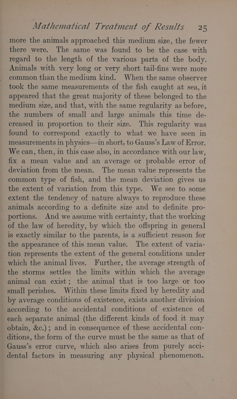 more the animals approached this medium size, the fewer there were. The same was found to be the case with regard to the length of the various parts of the body. Animals with very long or very short tail-fins were more common than the medium kind. When the same observer took the same measurements of the fish caught at sea, it appeared that the great majority of these belonged to the medium size, and that, with the same regularity as before, the numbers of small and large animals this time de- creased in proportion to their size. This regularity was found to correspond exactly to what we have seen in measurements in physics—in short, to Gauss’s Law of Error. We can, then, in this case also, in accordance with our law, fix a mean value and an average or probable error of deviation from the mean. The mean value represents the common type of fish, and the mean deviation gives us the extent of variation from this type. We see to some extent the tendency of nature always to reproduce these animals according to a definite size and to definite pro- portions. And we assume with certainty, that the working of the law of heredity, by which the offspring in general is exactly similar to the parents, is a sufficient reason for the appearance of this mean value. The extent of varia- tion represents the extent of the general conditions under which the animal lives. Further, the average strength of the storms settles the limits within which the average animal can exist; the animal that is too large or too small perishes. Within these limits fixed by heredity and by average conditions of existence, exists another division according to the accidental conditions of existence of each separate animal (the different kinds of food it may obtain, &amp;c.) ; and in consequence of these accidental con- ditions, the form of the curve must be the same as that of Gauss’s error curve, which also arises from purely acci- dental factors in measurmg any physical phenomenon.