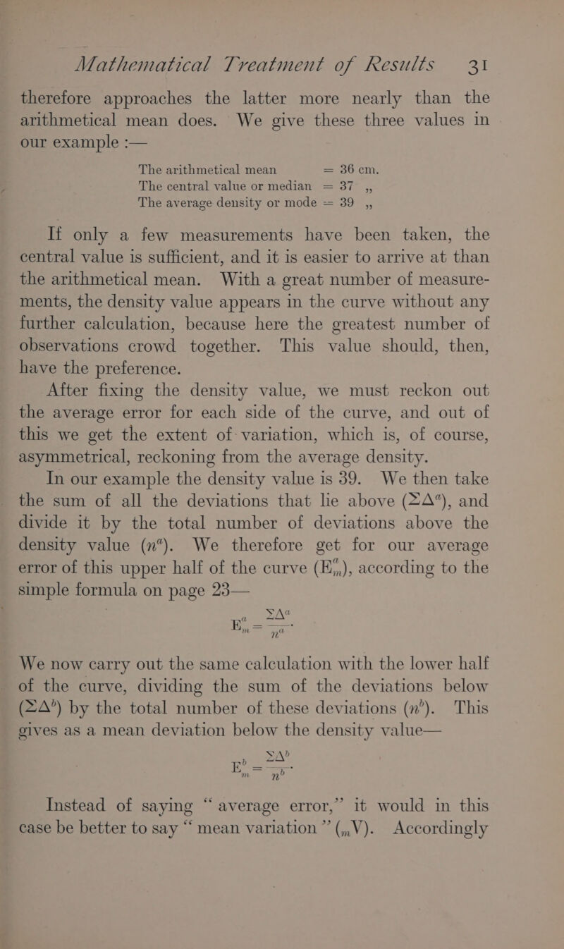 therefore approaches the latter more nearly than the arithmetical mean does. We give these three values in our example :— The arithmetical mean ==-e0 CM. The central value or median = 37 ,, The average density or mode = 39 ,, It only a few measurements have been taken, the central value is sufficient, and it is easier to arrive at than the arithmetical mean. With a great number of measure- ments, the density value appears in the curve without any further calculation, because here the greatest number of observations crowd together. This value should, then, have the preference. After fixing the density value, we must reckon out the average error for each side of the curve, and out of this we get the extent of variation, which is, of course, asymmetrical, reckoning from the average density. In our example the density value is 39. We then take the sum of all the deviations that lie above (=A*), and divide it by the total number of deviations above the density value (n). We therefore get for our average error of this upper half of the curve (E*,), according to the simple formula on page 23— We now carry out the same calculation with the lower half of the curve, dividing the sum of the deviations below (2A’) by the total number of these deviations (n’). This gives as a mean deviation below the density value— Sal Instead of saying “average error,’ it would in this case be better to say “ mean variation ”’(,,V). Accordingly