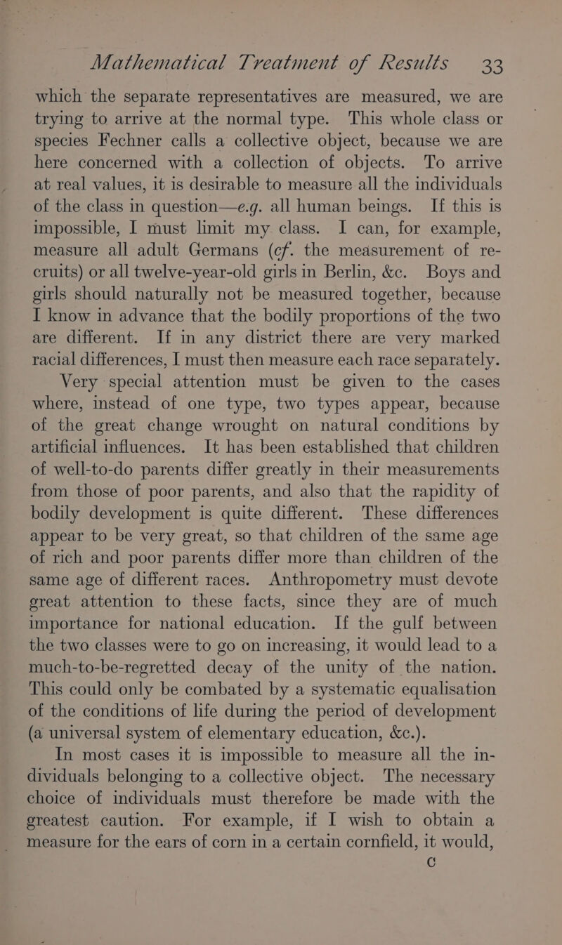 which the separate representatives are measured, we are trying to arrive at the normal type. This whole class or species Fechner calls a collective object, because we are here concerned with a collection of objects. To arrive at real values, it 1s desirable to measure all the individuals of the class in question—e.g. all human beings. If this is impossible, I must limit my class. I can, for example, measure all adult Germans (cf. the measurement of re- cruits) or all twelve-year-old girls in Berlin, &amp;c. Boys and girls should naturally not be measured together, because I know in advance that the bodily proportions of the two are different. If in any district there are very marked racial differences, I must then measure each race separately. Very special attention must be given to the cases where, instead of one type, two types appear, because of the great change wrought on natural conditions by artificial influences. It has been established that children of well-to-do parents differ greatly in their measurements from those of poor parents, and also that the rapidity of bodily development is quite different. These differences appear to be very great, so that children of the same age of rich and poor parents differ more than children of the same age of different races. Anthropometry must devote sreat attention to these facts, since they are of much importance for national education. If the gulf between the two classes were to go on increasing, it would lead to a much-to-be-regretted decay of the unity of the nation. This could only be combated by a systematic equalisation of the conditions of life during the period of development (a universal system of elementary education, &amp;c.). In most cases it is impossible to measure all the in- dividuals belonging to a collective object. The necessary choice of individuals must therefore be made with the greatest caution. For example, if I wish to obtain a measure for the ears of corn in a certain cornfield, it would, C