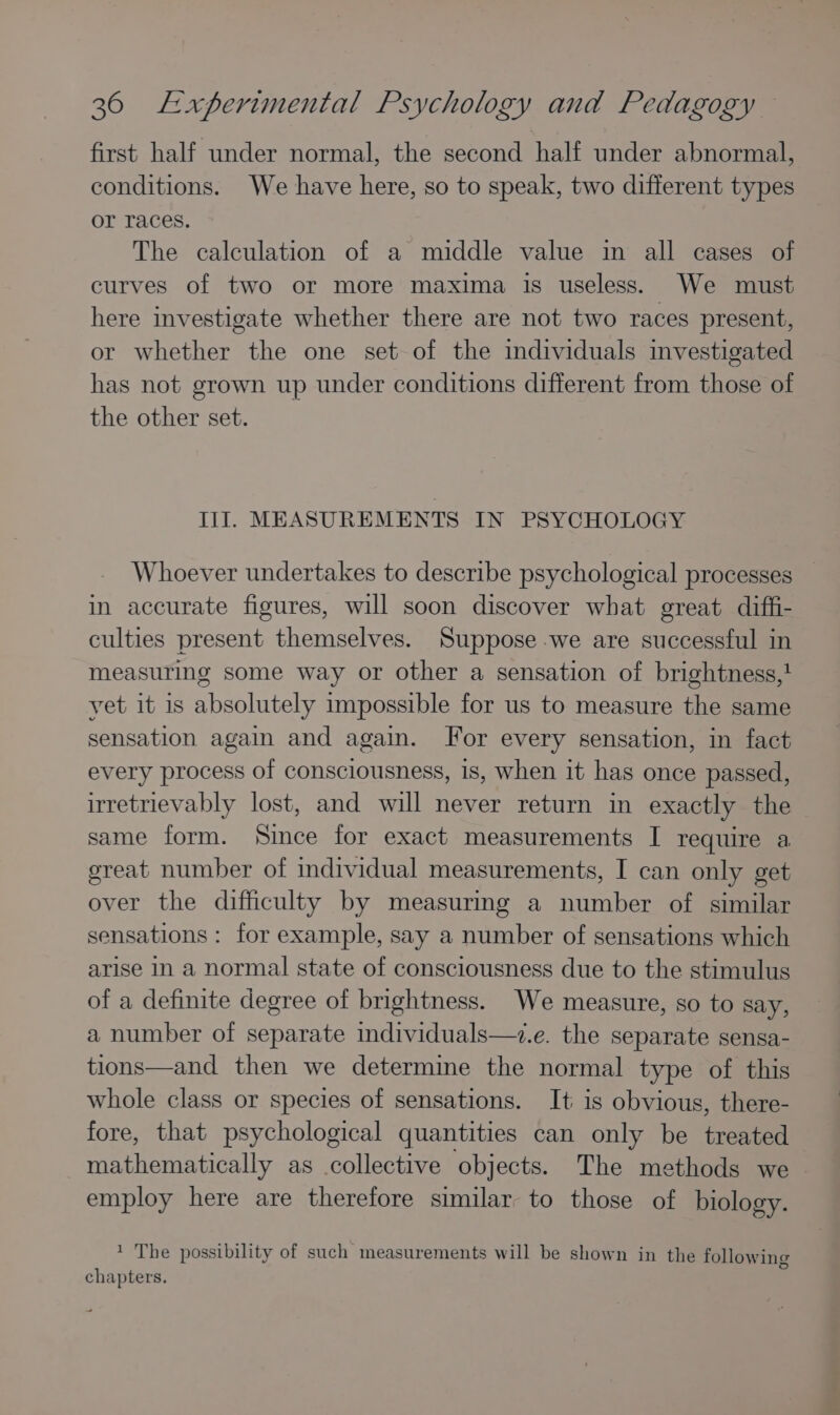 first half under normal, the second half under abnormal, conditions. We have here, so to speak, two different types or races. The calculation of a middle value in all cases of curves of two or more maxima is useless. We must here investigate whether there are not two races present, or whether the one set of the individuals investigated has not grown up under conditions different from those of the other set. III. MEASUREMENTS IN PSYCHOLOGY Whoever undertakes to describe psychological processes in accurate figures, will soon discover what great diffi- culties present themselves. Suppose we are successful in measuring some way or other a sensation of brightness,} yet it is absolutely impossible for us to measure the same sensation again and again. For every sensation, in fact every process of consciousness, 1s, when it has once passed, irretrievably lost, and will never return in exactly the same form. Since for exact measurements I require a great number of individual measurements, I can only get over the difficulty by measuring a number of similar sensations : for example, say a number of sensations which arise In a normal state of consciousness due to the stimulus of a definite degree of brightness. We measure, so to say, a number of separate individuals—.e. the separate sensa- tions—and then we determine the normal type of this whole class or species of sensations. It is obvious, there- fore, that psychological quantities can only be treated mathematically as collective objects. The methods we employ here are therefore similar to those of biology. 1 The possibility of such measurements will be shown in the following oO chapters.