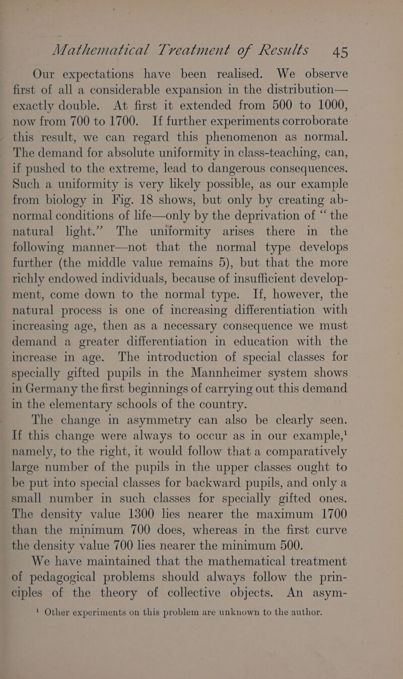 Our expectations have been realised. We observe first of all a considerable expansion in the distribution— exactly double. At first it extended from 500 to 1000, now from 700 to 1700. If further experiments corroborate — this result, we can regard this phenomenon as normal. The demand for absolute uniformity in class-teaching, can, if pushed to the extreme, lead to dangerous consequences. Such a uniformity is very likely possible, as our example from biology in Fig. 18 shows, but only by creating ab- normal conditions of life—only by the deprivation of “ the natural light.” The uniformity arises there in the following manner—not that the normal type develops further (the middle value remains 5), but that the more richly endowed individuals, because of insufficient develop- ment, come down to the normal type. If, however, the natural process 1s one of increasing differentiation with increasing age, then as a necessary consequence we must demand a greater differentiation in education with the increase in age. The introduction of special classes for specially gifted pupils in the Mannheimer system shows in Germany the first beginnings of carrying out this Heat in the elementary schools of the country. The change in asymmetry can also be clearly seen. If this change were always to occur as in our example,’ namely, to the right, it would follow that a comparatively large number of the pupils in the upper classes ought to be put into special classes for backward pupils, and only a small number in such classes for specially gifted ones. The density value 1300 hes nearer the maximum 1700 than the minimum 700 does, whereas in the first curve the density value 700 lies nearer the minimum 500. We have maintained that the mathematical treatment of pedagogical problems should always follow the prin- ciples of the theory of collective objects. An asym- ’ Other experiments on this problem are unknown to the author.