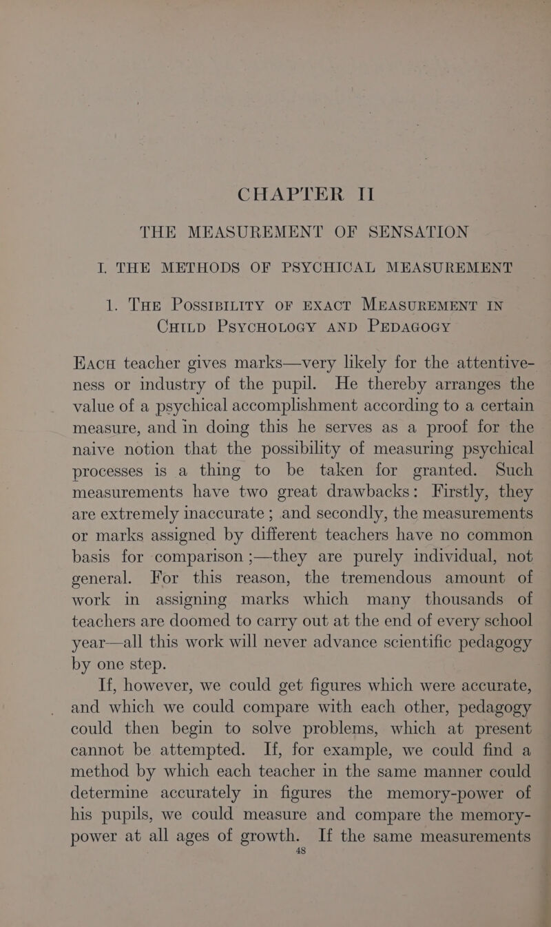 CHAPTER II THE MEASUREMENT OF SENSATION I. THE METHODS OF PSYCHICAL MEASUREMENT 1. THe PossIBILITY OF EXACT MEASUREMENT IN CHILD PsycHOLOGY AND PEDAGOGY Kaci teacher gives marks—very likely for the attentive- ness or industry of the pupil. He thereby arranges the value of a psychical accomplishment according to a certain measure, and in doing this he serves as a proof for the naive notion that the possibility of measuring psychical processes is a thing to be taken for granted. Such measurements have two great drawbacks: Firstly, they are extremely inaccurate ; and secondly, the measurements or marks assigned by different teachers have no common basis for comparison ;—they are purely individual, not general. For this reason, the tremendous amount of work in assigning marks which many thousands of teachers are doomed to carry out at the end of every school year—all this work will never advance scientific pedagogy by one step. If, however, we could get figures which were accurate, and which we could compare with each other, pedagogy could then begin to solve problems, which at present cannot be attempted. If, for example, we could find a method by which each teacher in the same manner could determine accurately in figures the memory-power of his pupils, we could measure and compare the memory- power at all ages of growth. If the same measurements