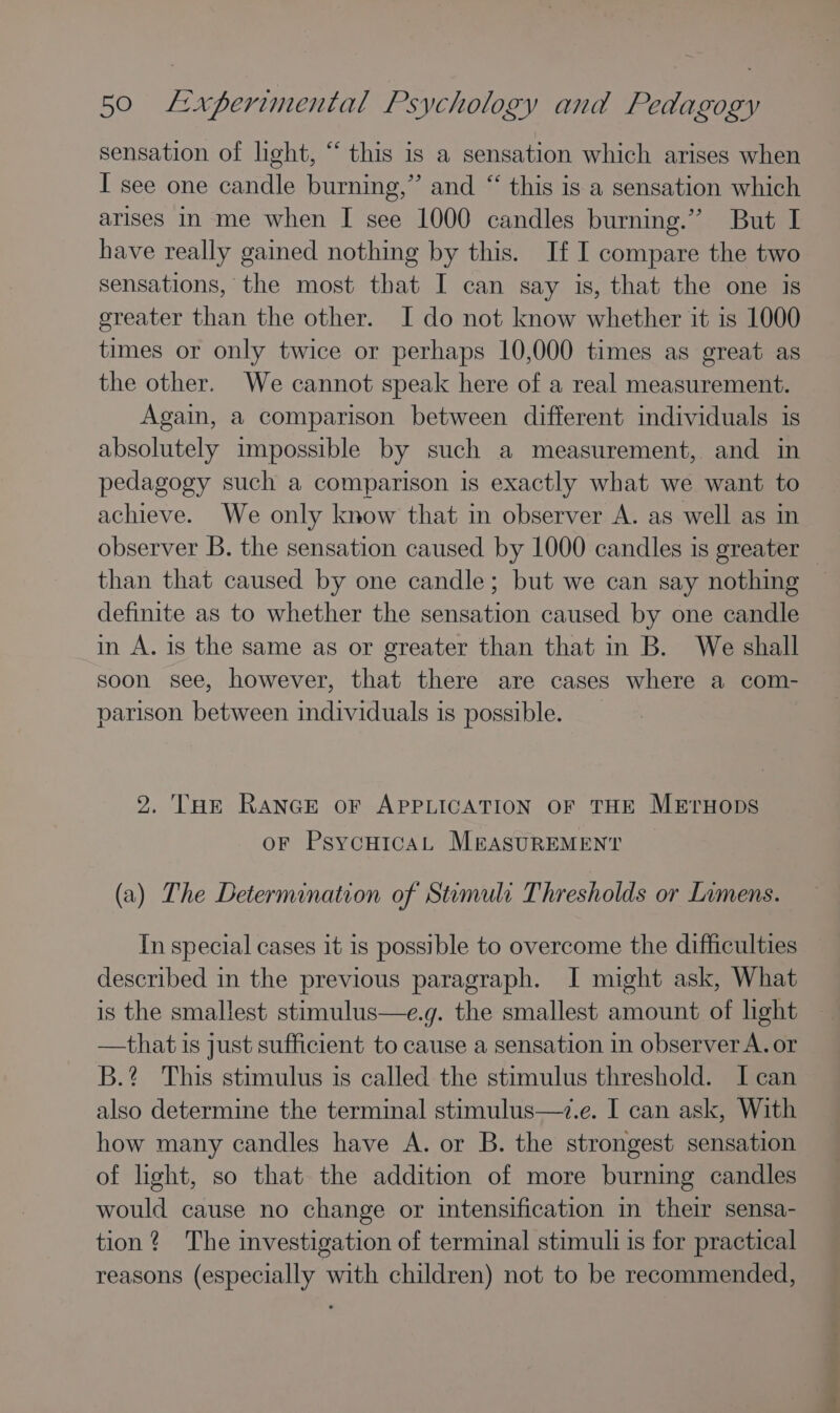 sensation of light, “ this is a sensation which arises when I see one candle burning,” and “ this is a sensation which arises in me when I see 1000 candles burning.” But I have really gained nothing by this. If I compare the two sensations, the most that I can say is, that the one is greater than the other. I do not know whether it is 1000 times or only twice or perhaps 10,000 times as great as the other. We cannot speak here of a real measurement. Again, a comparison between different individuals is absolutely impossible by such a measurement, and in pedagogy such a comparison is exactly what we want to achieve. We only know that in observer A. as well as in observer B. the sensation caused by 1000 candles is greater — than that caused by one candle; but we can say nothing definite as to whether the sensation caused by one candle in A. is the same as or greater than that in B. We shall soon see, however, that there are cases where a com- parison between individuals is possible. 9. THE RANGE oF APPLICATION OF THE MErHops oF PsycHICAL MEASUREMENT (a) The Determination of Stemult Thresholds or Limens. In special cases it 1s possible to overcome the difficulties described in the previous paragraph. I might ask, What is the smallest stimulus—e.g. the smallest amount of light —that is just sufficient to cause a sensation in observer A. or B.? This stimulus is called the stimulus threshold. I can also determine the terminal stimulus—7.e. I can ask, With how many candles have A. or B. the strongest sensation of light, so that the addition of more burning candles would cause no change or intensification in their sensa- tion? The investigation of terminal stimuli is for practical reasons (especially with children) not to be recommended,