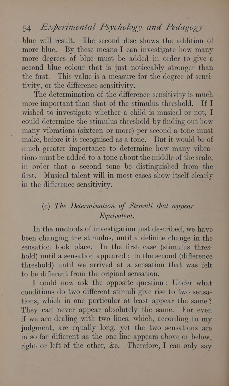 more blue. By these means I can investigate how many more degrees of blue must be added in order to give a second blue colour that is just noticeably stronger than the first. This value is a measure for the degree of sensi- tivity, or the difference sensitivity. The determination of the difference sensitivity is much more important than that of the stimulus threshold. If I wished to investigate whether a child is musical or not, I could determine the stimulus threshold by finding out how many vibrations (sixteen or more) per second a tone must make, before it 1s recognised as a tone. But it would be of much greater importance to determine how many vibra- tions must be added to a tone about the middle of the scale, in order that a second tone be distinguished from the first. Musical talent will in most cases show itself clearly in the difference sensitivity. (c) The Determination of Stimulr that appear Equivalent. In the methods of investigation just described, we have been changing the stimulus, until a definite change in the sensation took place. In the first case (stimulus thres- hold) until a sensation appeared ; in the second (difference threshold) until we arrived at a sensation that was felt to be different from the original sensation. I could now ask the opposite question: Under what conditions do two different stimuli give rise to two sensa- tions, which in one particular at least appear the same 2 They can never appear absolutely the same. For even if we are dealing with two lines, which, according to my judgment, are equally long, yet the two sensations are in so far different as the one line appears above or below, right or left of the other, &amp;c. Therefore, I can only say