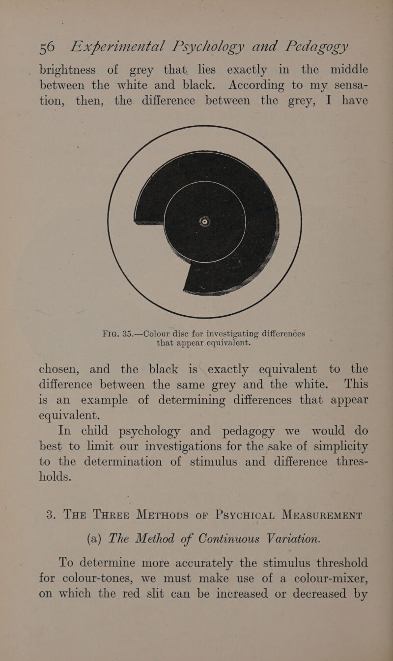 _ brightness of grey that. hes exactly im the muddle between the white and black. According to my sensa- tion, then, the difference between the grey, I have Fia. 35.—Colour disc for investigating differences that appear equivalent. chosen, and the black is\exactly equivalent to the difference between the same grey and the white. This is an example of determining differences that appear equivalent. In child psychology and pedagogy we would do best to limit our investigations for the sake of simplicity to the determination of stimulus and difference thres- holds. 3. THe THree Merruops or PsycuicaL MEASUREMENT (a) The Method of Continuous Variation. To determine more accurately the stimulus threshold for colour-tones, we must make use of a colour-mixer, on which the red slit can be increased or decreased by