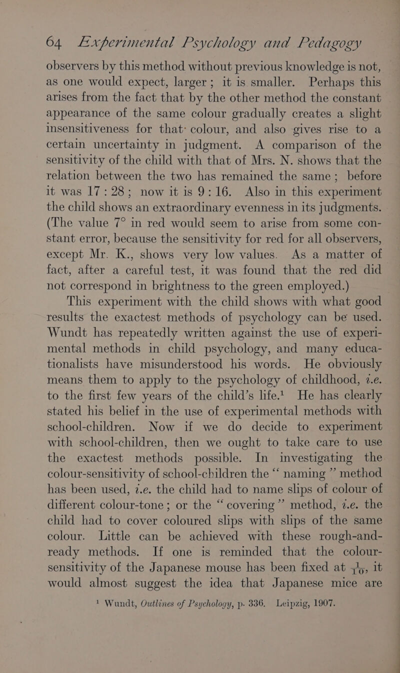 observers by this method without previous knowledge is not, as one would expect, larger; it is smaller. Perhaps this arises from the fact that by the other method the constant appearance of the same colour gradually creates a slight insensitiveness for that: colour, and also gives rise to a certain uncertainty in judgment. A comparison of the sensitivity of the child with that of Mrs. N. shows that the relation between the two has remained the same; before it was 17:28; now it is 9:16. Also in this experiment the child shows an extraordinary evenness in its judgments. (The value 7° in red would seem to arise from some con- stant error, because the sensitivity for red for all observers, except Mr. K., shows very low values. As a matter of fact, after a careful test, it was found that the red did not correspond in brightness to the green employed.) ; This experiment with the child shows with what good results the exactest methods of psychology can be used. Wundt has repeatedly written against the use of experi- mental methods in child psychology, and many educa- tionalists have misunderstood his words. He obviously means them to apply to the psychology of childhood, 7.e. to the first few years of the child’s life.t He has clearly stated his belief in the use of experimental methods with school-children. Now if we do decide to experiment with school-children, then we ought to take care to use the exactest methods possible. In investigating the colour-sensitivity of school-children the “‘ naming ” method has been used, 2.e. the child had to name slips of colour of different colour-tone ; or the “ covering ”’ method, 7.e. the child had to cover coloured slips with slips of the same colour. Little can be achieved with these rough-and- ready methods. If one is reminded that the colour- sensitivity of the Japanese mouse has been fixed at 4/5, it would almost suggest the idea that Japanese mice are 1 Wundt, Outlines of Psychology, p- 336. Leipzig, 1907.