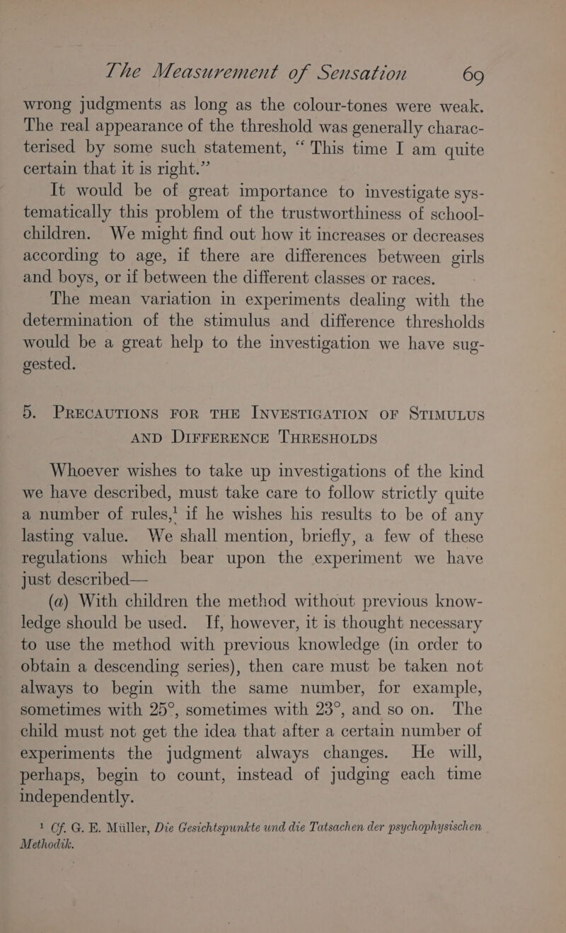 wrong judgments as long as the colour-tones were weak. The real appearance of the threshold was generally charac- terised by some such statement, “ This time I am quite certain that it is right.” It would be of great importance to investigate sys- tematically this problem of the trustworthiness of school- children. We might find out how it increases or decreases according to age, if there are differences between girls and boys, or if between the different classes or races. The mean variation in experiments dealing with the determination of the stimulus and difference thresholds would be a great help to the investigation we have sug- gested. 5. PRECAUTIONS FOR THE INVESTIGATION OF STIMULUS AND DIFFERENCE THRESHOLDS Whoever wishes to take up investigations of the kind we have described, must take care to follow strictly quite a number of rules,’ if he wishes his results to be of any lasting value. We shall mention, briefly, a few of these regulations which bear upon the experiment we have just described— (a) With children the method without previous know- ledge should be used. If, however, it is thought necessary to use the method with previous knowledge (in order to obtain a descending series), then care must be taken not always to begin with the same number, for example, sometimes with 25°, sometimes with 23°, and so on. The child must not get the idea that after a certain number of experiments the judgment always changes. He will, perhaps, begin to count, instead of judging each time independently. 1 Of. G. E. Miiller, Die Gesichtspunkte und die Tatsachen der psychophysischen Methodtk.