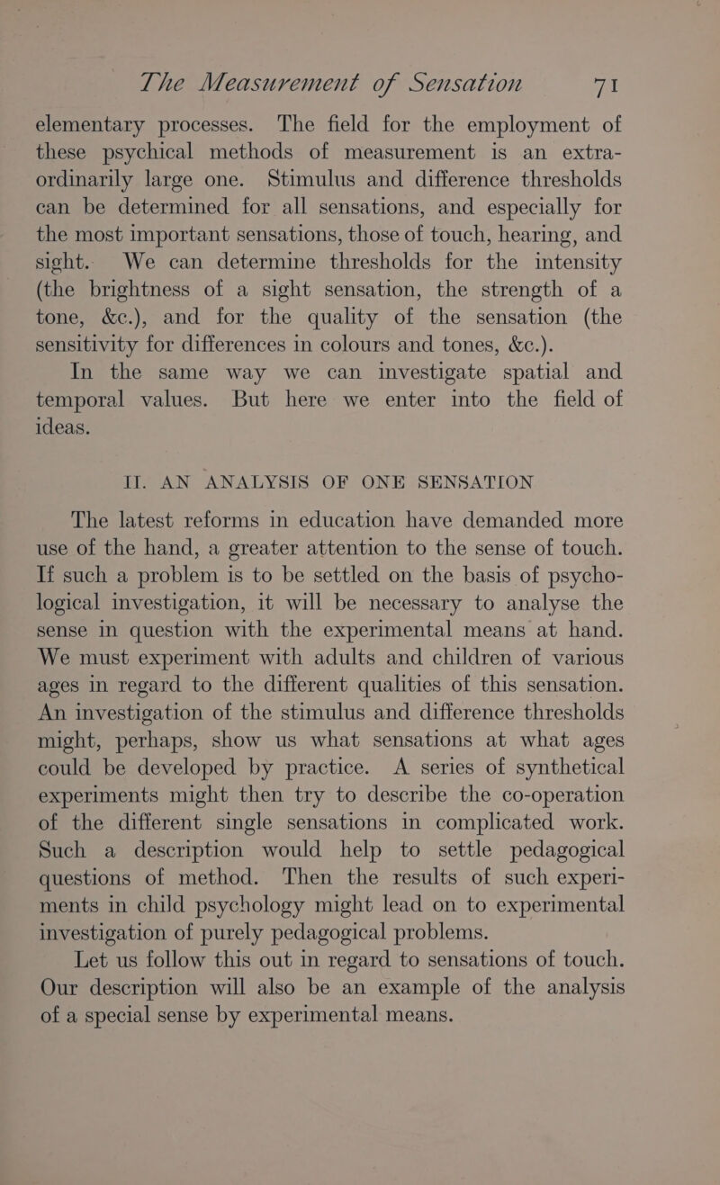 elementary processes. The field for the employment of these psychical methods of measurement is an extra- ordinarily large one. Stimulus and difference thresholds can be determined for all sensations, and especially for the most important sensations, those of touch, hearing, and sight. We can determine thresholds for the intensity (the brightness of a sight sensation, the strength of a tone, &amp;c.), and for the quality of the sensation (the sensitivity for differences in colours and tones, &amp;c.). In the same way we can investigate spatial and temporal values. But here we enter into the field of ideas. It. AN ANALYSIS OF ONE SENSATION The latest reforms in education have demanded more use of the hand, a greater attention to the sense of touch. If such a problem is to be settled on the basis of psycho- logical investigation, it will be necessary to analyse the sense in question with the experimental means at hand. We must experiment with adults and children of various ages in regard to the different qualities of this sensation. An investigation of the stimulus and difference thresholds might, perhaps, show us what sensations at what ages could be developed by practice. A series of synthetical experiments might then try to describe the co-operation of the different single sensations in complicated work. Such a description would help to settle pedagogical questions of method. Then the results of such experi- ments in child psychology might lead on to experimental investigation of purely pedagogical problems. Let us follow this out in regard to sensations of touch. Our description will also be an example of the analysis of a special sense by experimental means.