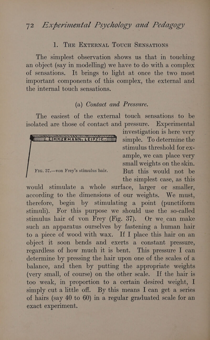 1. Tue EXTERNAL TovucH SENSATIONS The simplest observation shows us that in touching an object (say in modelling) we have to do with a complex of sensations. It brings to light at once the two most important components of this complex, the external and the internal touch sensations. (a) Contact and Pressure. The easiest of the external touch sensations to be isolated are those of contact and pressure. Experimental investigation is here very MUMMME. ZIMMERMANN, LEIPZIG. Il simple. To determine the stimulus threshold for ex- ample, we can place very 3 small weights on the skin. Fig. 37.—von Frey’s stimulus hair. But this would not be the simplest case, as this would stimulate a whole surface, larger or smaller, according to the dimensions of our weights. We must, therefore, begin by stimulating a point (punctiform stimuli). For this purpose we should use the so-called stimulus hair of von Frey (Fig. 37). Or we, can make such an apparatus ourselves by fastening a human hair to a piece of wood with wax. If I place this hair on an object it soon bends and exerts a constant pressure, regardless of how much it is bent. This pressure I can determine by pressing the hair upon one of the scales of a balance, and then by putting the appropriate weights (very small, of course) on the other scale. If the hair is too weak, in proportion to a certain desired weight, I simply cut a little off. By this means I can get a series of hairs (say 40 to 60) in a regular graduated scale for an exact experiment.