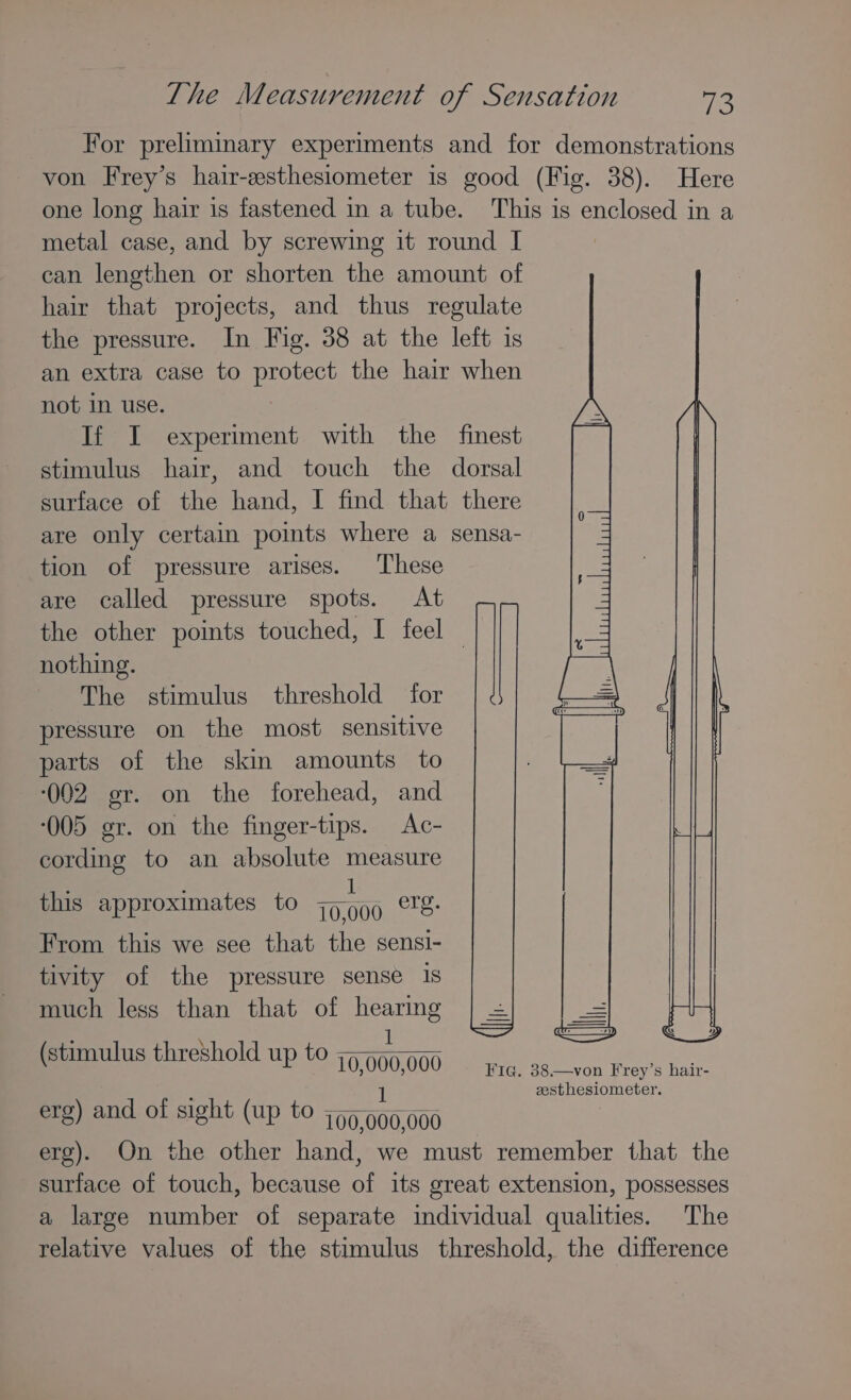 For preliminary experiments and for demonstrations von Frey’s hair-esthesiometer is good (Fig. 38). Here one long hair is fastened in a tube. This is enclosed in a metal case, and by screwing it round I can lengthen or shorten the amount of hair that projects, and thus regulate the pressure. In Fig. 38 at the left is an extra case to protect the hair when not in use. If I experiment with the finest stimulus hair, and touch the dorsal surface of the hand, I find that there are only certain points where a sensa- tion of pressure arises. These are called pressure spots. At the other points touched, I feel — nothing. The stimulus threshold for pressure on the most sensitive parts of the skin amounts to ‘(002 gr. on the forehead, and ‘005 gr. on the finger-tips. Ac- cording to an absolute measure : i 1 this approximates to 79999 tS: From this we see that the sensi- tivity of the pressure sense Is much less than that of hearing : 1 stimulus threshold up to ~~~. ( P 10,000,000 Fie. 38.—von Frey’s hair- zesthesiometer. erg) and of sight (up to jo ae 000 erg). On the other hand, we must remember that the surface of touch, because of its great extension, possesses a large number of separate individual qualities. The relative values of the stimulus threshold, the difference