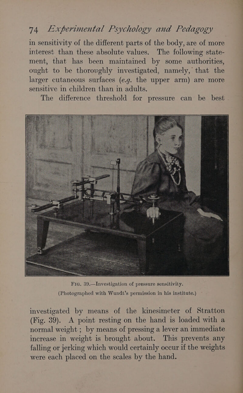 in sensitivity of the different parts of the body, are of more interest than these absolute values. The following state- ment, that has been maintained by some authorities, ought to be thoroughly investigated, namely, that the larger cutaneous surfaces (e.g. the upper arm) are more sensitive in children than in adults. The difference threshold for pressure can be_ best (Photographed with Wundt’s permission in his institute.) investigated by means of the kinesimeter of Stratton (Fig. 39). A point resting on the hand is loaded with a normal weight ; by means of pressing a lever an immediate increase in weight is brought about. This prevents any falling or jerking which would certainly occur if the weights were each placed on the scales by the hand.