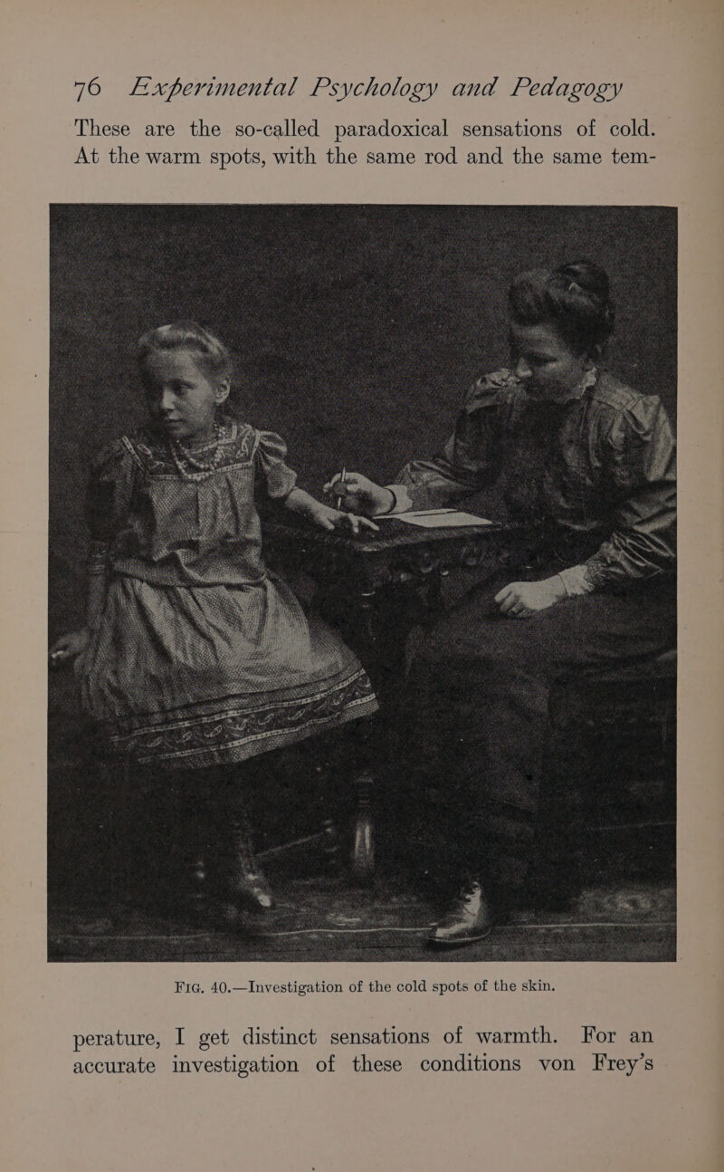 These are the so-called paradoxical sensations of cold. At the warm spots, with the same rod and the same tem- Fig. 40.—Investigation of the cold spots of the skin. perature, I get distinct sensations of warmth. For an accurate investigation of these conditions von Frey's