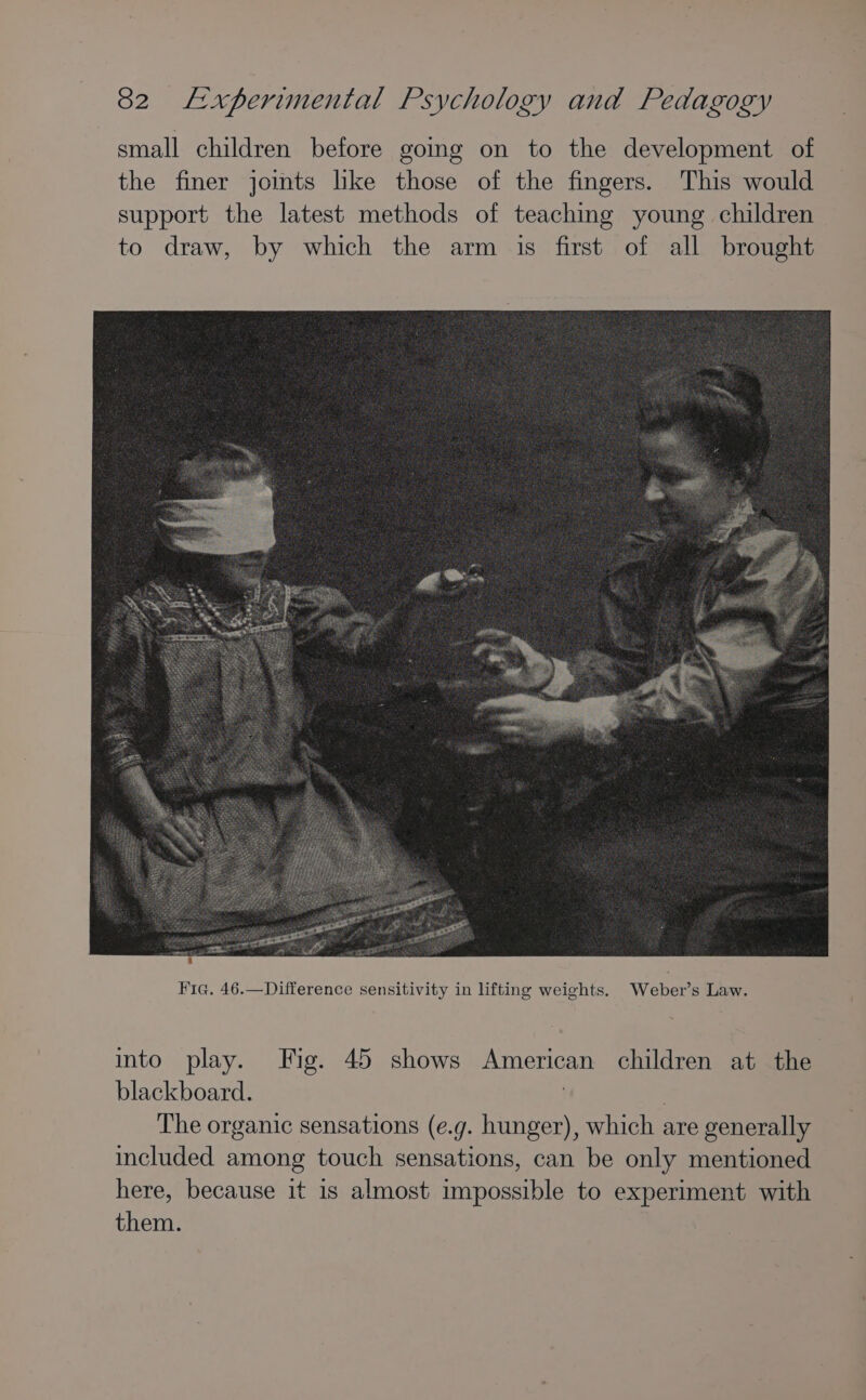 small children before going on to the development of the finer joints lke those of the fingers. This would support the latest methods of teaching young children to draw, by which the arm is first of all brought into play. Fig. 45 shows American children at the blackboard. | | The organic sensations (e.g. hunger), which are generally included among touch sensations, can be only mentioned here, because it 1s almost impossible to experiment with them.