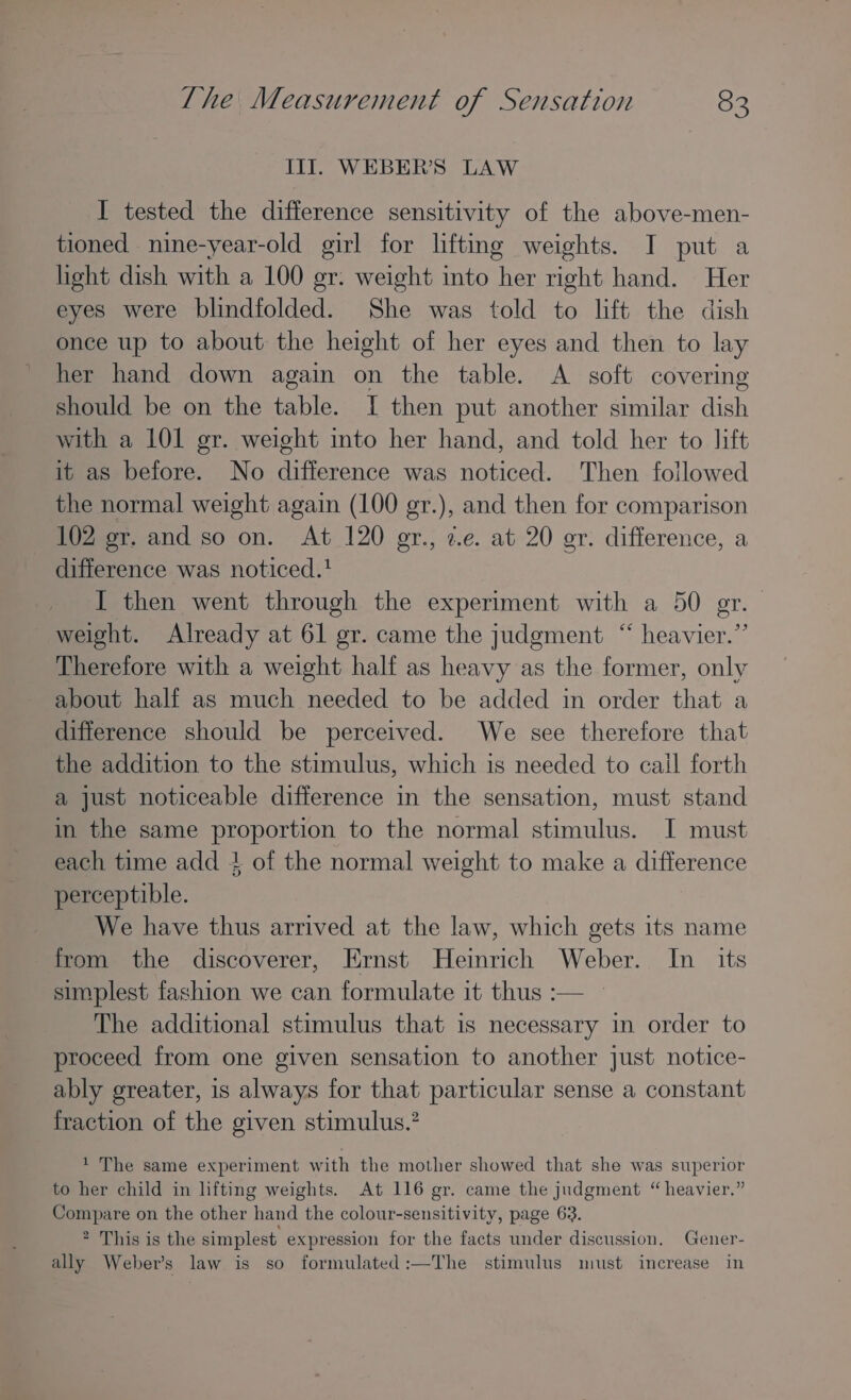 Ill. WEBER'S LAW I tested the difference sensitivity of the above-men- tioned nine-year-old girl for lifting weights. I put a light dish with a 100 gr. weight into her right hand. Her eyes were blindfolded. She was told to lift the dish once up to about the height of her eyes and then to lay her hand down again on the table. A soft covering should be on the table. I then put another similar dish with a LOL gr. weight into her hand, and told her to lift it as before. No difference was noticed. Then followed the normal weight again (100 gr.), and then for comparison 102 gr. and so on. At 120 gr., ¢.e. at 20 er. difference, a difference was noticed.' I then went through the experiment with a 50 gr. weight. Already at 61 gr. came the judgment “ heavier.’’ Therefore with a weight half as heavy as the former, only about half as much needed to be added in order that a difference should be perceived. We see therefore that the addition to the stimulus, which is needed to call forth a just noticeable difference in the sensation, must stand in the same proportion to the normal stimulus. I must each time add + of the normal weight to make a difference perceptible. We have thus arrived at the law, which gets its name from the discoverer, Ernst Heinrich Weber. In_ its simplest fashion we can formulate it thus :— — The additional stimulus that is necessary in order to proceed from one given sensation to another just notice- ably greater, is always for that particular sense a constant fraction of the given stimulus.? 1 The same experiment with the mother showed that she was superior to her child in lifting weights. At 116 gr. came the judgment “heavier.” Compare on the other hand the colour-sensitivity, page 63. 2 This is the simplest expression for the facts under discussion. Gener- ally Weber’s law is so formulated:—The stimulus must increase in