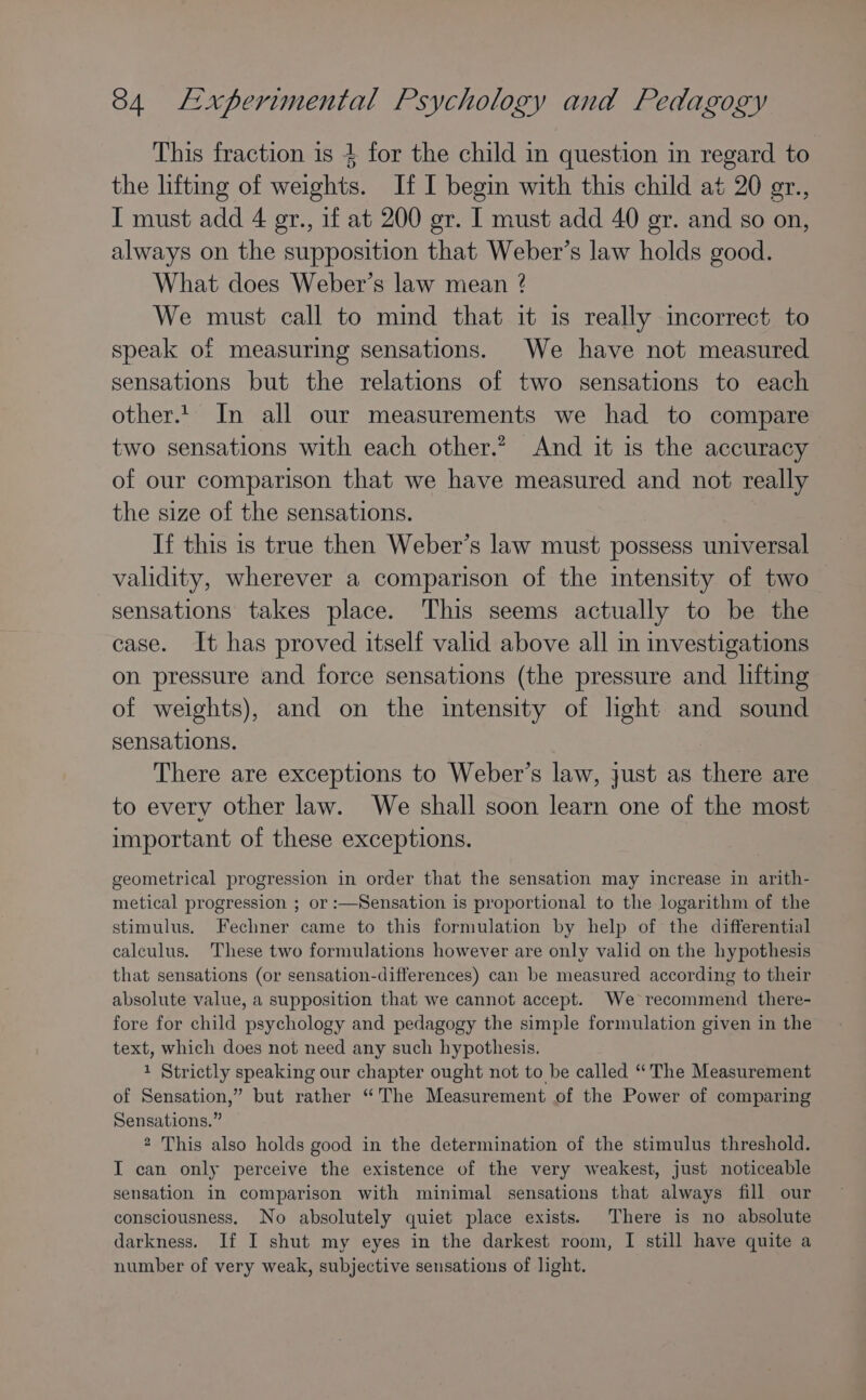 This fraction is 4 for the child in question in regard to the lifting of weights. If I begin with this child at 20 gr., I must add 4 egr., if at 200 gr. I must add 40 er. and so on, always on the supposition that Weber’s law holds good. What does Weber’s law mean ? We must call to mind that it is really incorrect to speak of measuring sensations. We have not measured sensations but the relations of two sensations to each other.t. In all our measurements we had to compare two sensations with each other.? And it is the accuracy of our comparison that we have measured and not really the size of the sensations. If this is true then Weber’s law must possess universal validity, wherever a comparison of the intensity of two sensations takes place. This seems actually to be the case. It has proved itself valid above all in investigations on pressure and force sensations (the pressure and lifting of weights), and on the intensity of light and sound sensations. There are exceptions to Weber’s law, just as there are to every other law. We shall soon learn one of the most important of these exceptions. geometrical progression in order that the sensation may increase in arith- metical progression ; or :—Sensation is proportional to the logarithm of the stimulus. Fechner came to this formulation by help of the differential calculus. These two formulations however are only valid on the hypothesis that sensations (or sensation-differences) can be measured according to their absolute value, a supposition that we cannot accept. We recommend there- fore for child psychology and pedagogy the simple formulation given in the text, which does not need any such hypothesis. 1 Strictly speaking our chapter ought not to be called “The Measurement of Sensation,” but rather “The Measurement of the Power of comparing Sensations.” 2 This also holds good in the determination of the stimulus threshold. IT can only perceive the existence of the very weakest, just noticeable sensation in comparison with minimal sensations that always fill our consciousness, No absolutely quiet place exists. There is no absolute darkness. If I shut my eyes in the darkest room, I still have quite a number of very weak, subjective sensations of light.