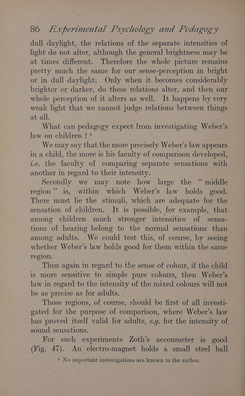 dull daylight, the relations of the separate intensities of light do not alter, although the general brightness may be at times different. Therefore the whole picture remains pretty much the same for our sense-perception in bright or in dull dayhght. Only when it becomes considerably brighter or darker, do these relations alter, and then our whole perception of it alters as well. It happens by very weak light that we cannot judge relations between things at all. What can pedagogy expect from investigating Weber’s law on children ? * We may say that the more precisely Weber’s law appears in a child, the more is his faculty of comparison developed, v.e. the faculty of comparmg separate sensations with another in regard to their intensity. Secondly we may note how large the “ middle region’ is, within which Weber’s law holds good. There must lie the stimuli, which are adequate for the sensation of children. It is possible, for example, that among children much stronger intensities of sensa- tions of hearmg belong to the normal sensations than among adults. We could test this, of course, by seeing whether Weber’s law holds good for them within the same region. Then again in regard to the sense of colour, if the child. is more sensitive to simple pure colours, then Weber’s law in regard to the intensity of the mixed colours will not be as precise as for adults. Those regions, of course, should be first of all investi- gated for the purpose of comparison, where Weber’s law has proved itself valid for adults, e.g. for the intensity of sound sensations. For such experiments Zoth’s accoumeter is good (Fig. 47). An electro-magnet holds a small steel ball ' No important investigations are known to the author.