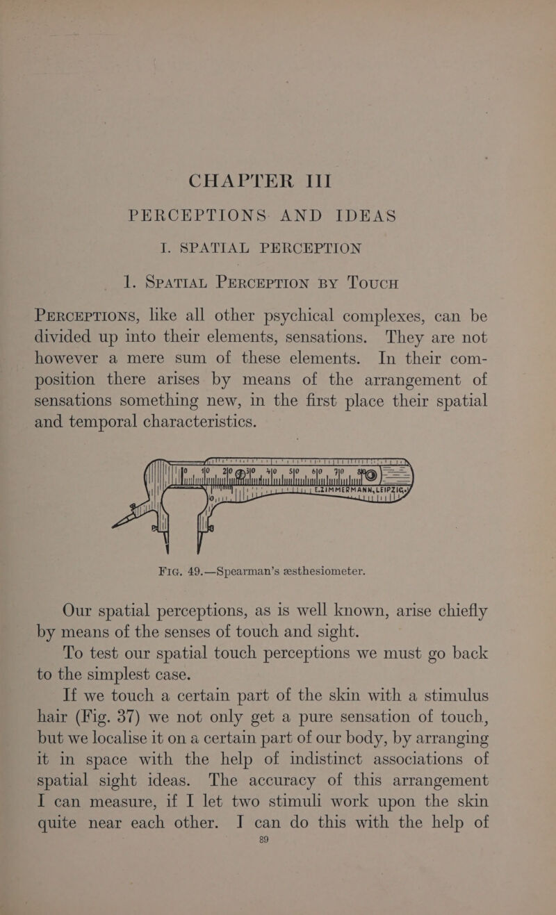 CHAPTER III PERCEPTIONS: AND IDEAS I. SPATIAL PERCEPTION 1. SPATIAL PERCEPTION BY ToucH Perceptions, like all other psychical complexes, can be divided up into their elements, sensations. They are not however a mere sum of these elements. In their com- position there arises by means of the arrangement of sensations something new, in the first place their spatial and temporal characteristics. Our spatial perceptions, as is well known, arise chiefly by means of the senses of touch and sight. To test our spatial touch perceptions we must go back to the simplest case. If we touch a certain part of the skin with a stimulus hair (Fig. 37) we not only get a pure sensation of touch, but we localise it on a certain part of our body, by arranging it in space with the help of indistinct associations of spatial sight ideas. The accuracy of this arrangement I can measure, if I let two stimuli work upon the skin quite near each other. I can do this with the help of