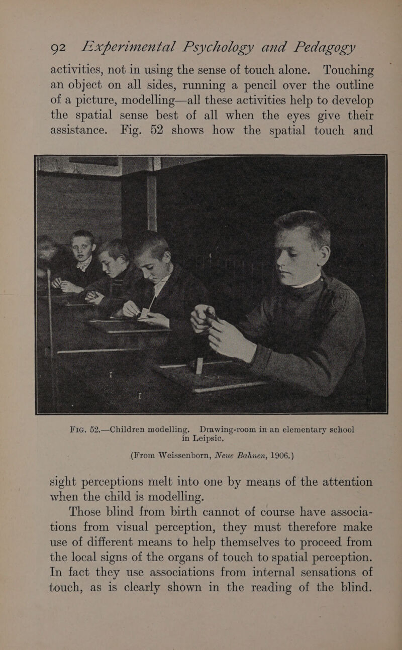 activities, not in using the sense of touch alone. Touching an object on all sides, running a pencil over the outline of a picture, modelling—all these activities help to develop the spatial sense best of all when the eyes give their assistance. Fig. 52 shows how the spatial touch and (From Weissenborn, Newe Bahnen, 1906.) sight perceptions melt into one by means of the attention when the child is modelling. Those blind from birth cannot of course have associa- tions from visual perception, they must therefore make use of different means to help themselves to proceed from the local signs of the organs of touch to spatial perception. In fact they use associations from internal sensations of touch, as is clearly shown in the reading of the blind.