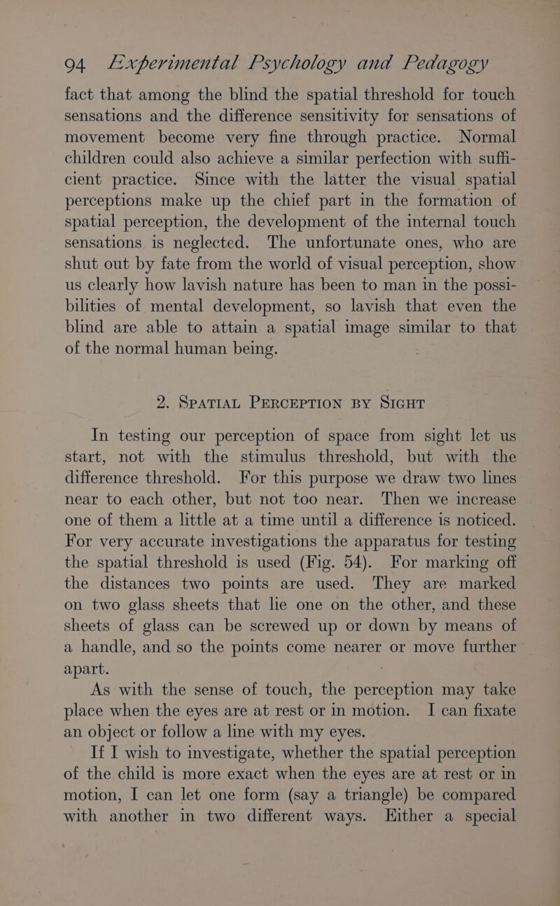 fact that among the blind the spatial threshold for touch sensations and the difference sensitivity for sensations of movement become very fine through practice. Normal children could also achieve a similar perfection with suffi- cient practice. Since with the latter the visual spatial perceptions make up the chief part in the formation of spatial perception, the development of the internal touch sensations is neglected. The unfortunate ones, who are shut out by fate from the world of visual perception, show us clearly how lavish nature has been to man in the possi- bilities of mental development, so lavish that even the blind are able to attain a spatial image similar to that of the normal human being. 2. SPATIAL PERCEPTION BY SIGHT In testing our perception of space from sight let us start, not with the stimulus threshold, but with the difference threshold. Jor this purpose we draw two lines near to each other, but not too near. Then we increase one of them a little at a time until a difference is noticed. For very accurate investigations the apparatus for testing the spatial threshold is used (Fig. 54). For marking off the distances two points are used. They are marked on two glass sheets that le one on the other, and these sheets of glass can be screwed up or down by means of a handle, and so the points come nearer or move further apart. As with the sense of touch, the perception may take place when the eyes are at rest or in motion. I can fixate an object or follow a line with my eyes. If I wish to investigate, whether the spatial perception of the child is more exact when the eyes are at rest or in motion, I can let one form (say a triangle) be compared with another in two different ways. Hither a special